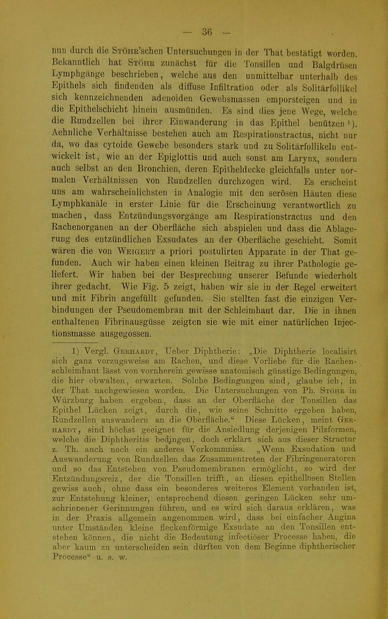 nun durch die STÖHu'schen üntersucliuiiRen in der That bestätigt worden. Bekanntlich hat Stöhk zunächst für die Tonsillen und Balgdrüsen Lymphgänge beschrieben, welche aus den unmittelbar unterhalb des Epithels sich findenden als diffuse Infiltration oder als Solitärfollikel sich kennzeichnenden adenoiden Gewebsmassen emporsteigen und in die Epithelschicht hinein ausmünden. Es sind dies jene Wege, welche die Rundzellen bei ihrer Einwanderung in das Epithel benützen '). Aehnliche Verhältnisse bestehen auch am Respirationstractus, nicht nur da, wo das cytoide Gewebe besonders stark und zu Solitärfollikeln ent- wickelt ist, wie an der Epiglottis und auch sonst am Larynx, sondern auch selbst an den Bronchien, deren Epitheldecke gleichfalls unter nor- malen Verhältnissen von Rundzellen durchzogen wird. Es erscheint uns am wahrscheinlichsten in Analogie mit den serösen Häuten diese Lymphkanäle in erster Linie für die Erscheinung verantwortlich zu machen, dass Entzündungsvorgänge am Respirationstractus und den Rachenorganen an der Oberfläche sich abspielen und dass die Ablage- rung des entzündlichen Exsudates an der Oberfläche geschieht. Somit wären die von Wbtgeut a priori postulirten Apparate in der That ge- funden. Auch wir haben einen kleinen Beitrag zu ihrer Pathologie ge- liefert. Wir haben bei der Besprechung unserer Befunde wiederholt ihrer gedacht. Wie Fig. 5 zeigt, haben wir sie in der Regel erweitert und mit Fibrin angefüllt gefunden. Sie stellten fast die einzigen Ver- bindungen der Pseudomembran mit der Schleimhaut dar. Die in ihnen enthaltenen Fibrinausgüsse zeigten sie wie mit einer natürlichen Injec- tionsmasse ausgegossen. 1) Vergl. Gbehäbdt, lieber Diphtherie: „Die Diphtherie localisirt sich ganz vorzugsweise am Rachen, und diese Vorliebe füi* die Rachen- schleimhaut lässt von vornherein gewisse anatomisch günstige Bedingungen, die hier obwalten, erwarten. Solche Bedingungen sind, glaube ich, in der That nachgewiesen worden. Die Untersuchungen von Ph. Stöiib, in Würzburg haben ergeben, dass an der Oberfläche der Tonsillen das Epithel Lücken zeigt, durch die, wie seine Schnitte ergeben haben, Rundzellen auswandern an die Oberfläche. Diese Lücken, meint Ger- HAEDT, sind höchst geeignet für die Ansiedlung derjenigen Pilzformen, welche die Diphtheritis bedangen, doch erklärt sich aus dieser Structui- z. Th. auch noch ein anderes Vorkommniss. „Wenn Exsudation imd Auswanderung von Rundzellen das Zusammentreten der Eibringeneratoren und so das Entstehen von Pseudomembranen ermöglicht, so wird der Entzündungsreiz, der die Tonsillen trifft, an diesen epithellosen Stellen gewiss auch, ohne dass ein besonderes weiteres Element vorhanden ist, zur Entstehung kleiner, entsprechend diesen geringen Lücken sehr um- schrieoener Gerinnungen führen, und es wird sich daraus erklären, was in der Praxis allgemein angenommen wird, dass bei einfacher Angina unter Umständen kleine fleckenförmige Exsudate an den Tonsillen ent- stehen können, die nicht die Bedeutung infectiöser Processe haben, die aber kaum zu unterscheiden sein dürften von dem Beginne diphtherischer Processe u. s. w.