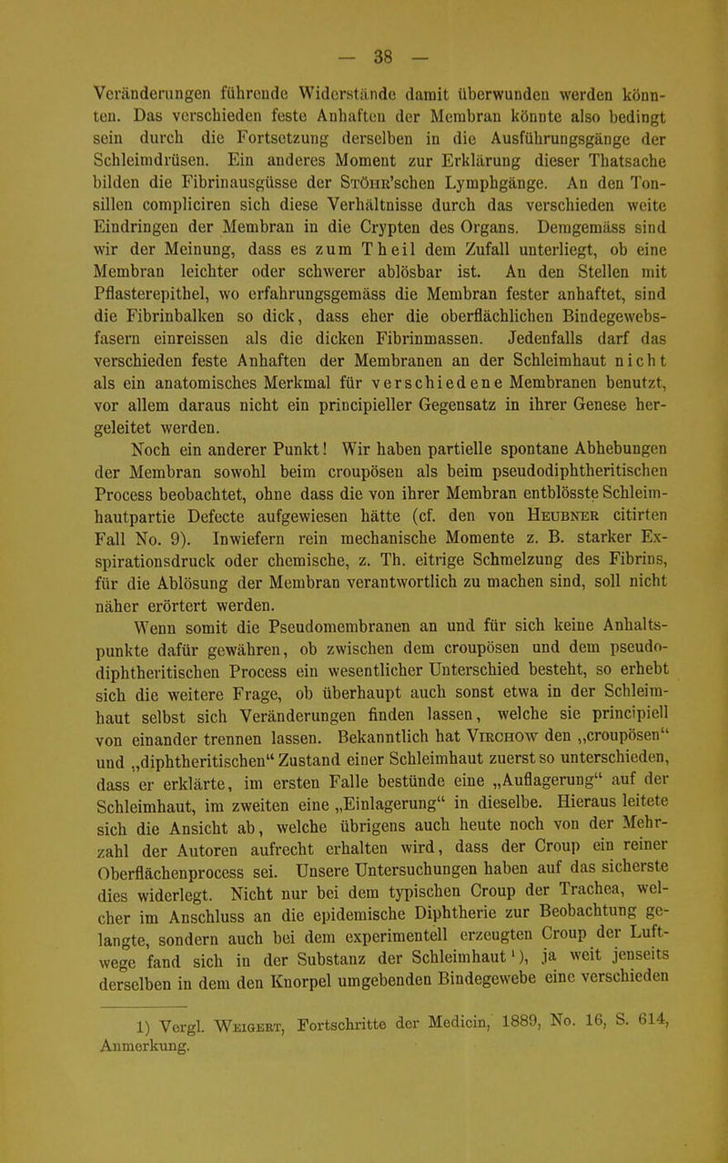 Veränderungen führende Widerstiinde damit überwunden werden könn- ten. Das verschieden feste Anhaften der Membran könnte also bedingt sein durch die Fortsetzung derselben in die Ausführungsgänge der Schleimdrüsen. Ein anderes Moment zur Erklärung dieser Thatsache bilden die Fibrinausgüsse der STÖHR'schen Lymphgänge. An den Ton- sillen compliciren sich diese Verhältnisse durch das verschieden weite Eindringen der Membran in die Crypten des Organs. Deragemäss sind wir der Meinung, dass es zum Theil dem Zufall unterliegt, ob eine Membran leichter oder schwerer ablösbar ist. An den Stellen mit Pflasterepithel, wo erfahrungsgemäss die Membran fester anhaftet, sind die Fibrinbalken so dick, dass eher die oberflächlichen Bindegewebs- fasern einreissen als die dicken Fibrinmassen. Jedenfalls darf das verschieden feste Anhaften der Membranen an der Schleimhaut nicht als ein anatomisches Merkmal für verschiedene Membranen benutzt, vor allem daraus nicht ein principieller Gegensatz in ihrer Genese her- geleitet werden. Noch ein anderer Punkt! Wir haben partielle spontane Abhebungen der Membran sowohl beim croupösen als beim pseudodiphtheritischen Process beobachtet, ohne dass die von ihrer Membran entblösste Schleim- hautpartie Defecte aufgewiesen hätte (cf. den von Heubner citirten Fall No. 9). Inwiefern rein mechanische Momente z. B. starker Ex- spirationsdruck oder chemische, z. Th. eitrige Schmelzung des Fibrins, für die Ablösung der Membran verantwortlich zu machen sind, soll nicht näher erörtert werden. Wenn somit die Pseudomembranen an und für sich keine Anhalts- punkte dafür gewähren, ob zwischen dem croupösen und dem pseudo- diphtheritischen Process ein wesentlicher Unterschied besteht, so erhebt sich die weitere Frage, ob überhaupt auch sonst etwa in der Schleim- haut selbst sich Veränderungen finden lassen, welche sie principiell von einander trennen lassen. Bekanntlich hat Virchow den „croupösen und „diphtheritischen Zustand einer Schleimhaut zuerst so unterschieden, dass er erklärte, im ersten Falle bestünde eine „Auflagerung auf der Schleimhaut, im zweiten eine „Einlagerung in dieselbe. Hieraus leitete sich die Ansicht ab, welche übrigens auch heute noch von der Mehr- zahl der Autoren aufrecht erhalten wird, dass der Croup ein reiner Oberflächenprocess sei. Unsere Untersuchungen haben auf das sicherste dies widerlegt. Nicht nur bei dem typischen Croup der Trachea, wel- cher im Anschluss an die epidemische Diphtherie zur Beobachtung ge- langte, sondern auch bei dem experimentell erzeugten Croup der Luft- wege fand sich in der Substanz der Schleimhaut'), ja weit jenseits derselben in dem den Knorpel umgebenden Bindegewebe eine verschieden 1) Vergl. Weigert, Fortschritte der Medicin, 1889, No. 16, S. 614, Anmerkmig.