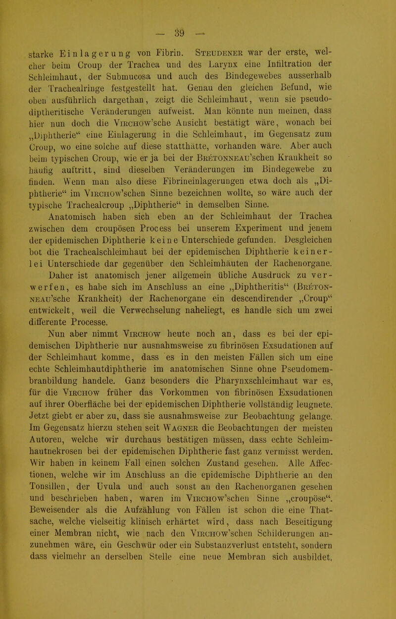 starke Einlagerung von Fibrin. Steudener war der erste, wel- cher beim Croup der Trachea und des Larynx eine Infiltration der Schleimhaut, der Submucosa und auch des Bindegewebes ausserhalb der Trachealringe festgestellt hat. Genau den gleichen Befund, wie üben ausführlich dargethan, zeigt die Schleimhaut, wenn sie pseudo- (üptheritische Veränderungen aufweist. Mau könnte nun meinen, dass hier nun doch die ViRCHOw'sche Ansicht bestätigt wäre, wonach bei „Diphtherie eine Einlagerung in die Schleimhaut, im Gegensatz zum Croup, wo eine solche auf diese statthätte, vorhanden wäre. Aber auch beim typischen Croup, wie er ja bei der BRETONNEAu'schen Krankheit so häutig auftritt, sind dieselben Veränderungen im Bindegewebe zu finden. Wenn man also diese Fibrineinlageruugen etwa doch als „Di- phtherie im ViRCHOw'schen Sinne bezeichnen wollte, so wäre auch der typische Trachealcroup „Diphtherie in demselben Sinne. Anatomisch haben sich eben an der Schleimhaut der Trachea zwischen dem croupösen Process bei unserem Experiment und jenem der epidemischen Diphtherie keine Unterschiede gefunden. Desgleichen bot die Trachealschleimhaut bei der epidemischen Diphtherie keiner- lei Unterschiede dar gegenüber den Schleimhäuten der Rachenorgane. Daher ist anatomisch jener allgemein übliche Ausdruck zu ver- werfen, es habe sich im Anschluss an eine „Diphtheritis (Breton- NEAu'sche Krankheit) der Rachenorgane ein descendirender „Croup entwickelt, weil die Verwechselung naheliegt, es handle sich um zwei differente Processe. Nun aber nimmt Virchow heute noch an, dass es bei der epi- demischen Diphtherie nur ausnahmsweise zu fibrinösen Exsudationen auf der Schleimhaut komme, dass es in den meisten Fällen sich um eine echte Schleimhautdiphtherie im anatomischen Sinne ohne Pseudomem- branbildung handele. Ganz besonders die Pharynxschleimhaut war es, für die Virchow früher das Vorkommen von fibrinösen Exsudationen auf ihrer Oberfläche bei der epidemischen Diphtherie vollständig leugnete. Jetzt giebt er aber zu, dass sie ausnahmsweise zur Beobachtung gelange. Im Gegensatz hierzu stehen seit Wagner die Beobachtungen der meisten Autoreu, welche wir durchaus bestätigen müssen, dass echte Schleim- hautnekrosen bei der epidemischen Diphtherie fast ganz vermisst werden. Wir haben in keinem Fall einen solchen Zustand gesehen. Alle Aöec- tionen, welche wir im Anschluss an die epidemische Diphtherie an den Tonsillen, der Uvula und auch sonst an den Racheuorganen gesehen und beschrieben haben, waren im ViRCHOw'schen Sinne „croupöse. Beweisender als die Aufzählung von Fällen ist schon die eine That- sache, welche vielseitig klinisch erhärtet wird, dass nach Beseitigung einer Membran nicht, wie nach den ViRciiow'schen Schilderungen an- zunehmen wäre, ein Geschwür oder ein Substanzverlust entsteht, sondern dass vielmehr an derselben Stelle eine neue Membran sich ausbildet.