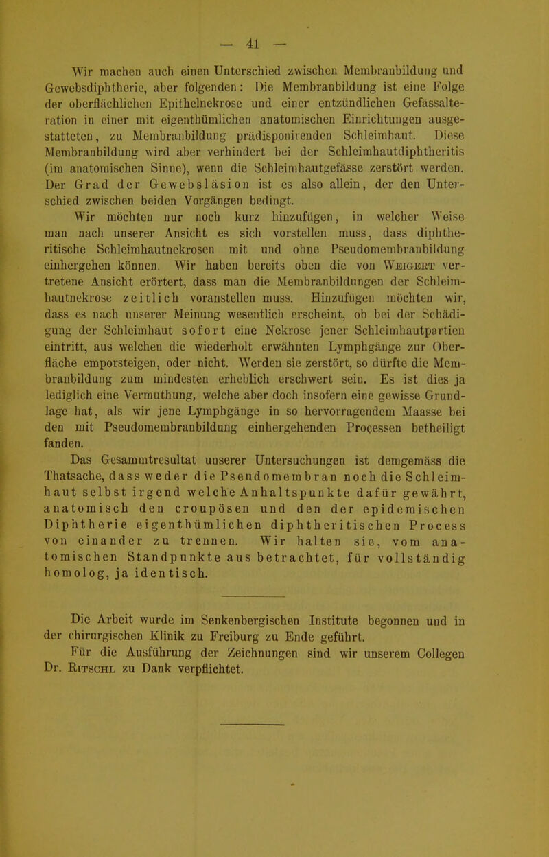Wir machen auch einen Unterschied zwischen Merabranbildung und Gewebsdiphtherie, aber folgenden: Die Membranbildung ist eine Folge der oberflächlichen Epithelnekrose und einer entzündlichen Gefässalte- ration in einer mit eigenthümlicheii anatomischen Einrichtungen ausge- statteten, zu Membranbildung prädisponirendon Schleimhaut. Diese Membranbildung wird aber verhindert bei der Schleimhautdiphtheritis (im anatomischen Sinne), wenn die Schleimhautgefässe zerstört werden. Der Grad der Gewebsläsion ist es also allein, der den Unter- schied zwischen beiden Vorgängen bedingt. Wir möchten nur noch kurz hinzufügen, in welcher Weise man nach unserer Ansicht es sich vorstellen muss, dass diphthe- ritische Schleimhautnekrosen mit und ohne Pseudomembraubildung einhergehen können. Wir haben bereits oben die von Weigert ver- tretene Ansicht erörtert, dass man die Membranbildungen der Schleini- hautnekrose zeitlich voranstellen muss. Hinzufügen möchten wir, dass es nach unserer Meinung wesentlich erscheint, ob bei der Schädi- gung der Schleimhaut sofort eine Nekrose jener Schleimhautpartien eintritt, aus welchen die wiederholt erwähnten Lymphgänge zur Ober- fläche emporsteigen, oder nicht. Werden sie zerstört, so dürfte die Mem- branbildung zum mindesten erheblich erschwert sein. Es ist dies ja lediglich eine Vermuthung, welche aber doch insofern eine gewisse Grund- lage hat, als wir jene Lymphgänge in so hervorragendem Maasse bei den mit Pseudomembraubildung einhergehenden Processen betheiligt fanden. Das Gesammtresultat unserer Untersuchungen ist demgemäss die Thatsache, dass weder die Pseudomembran noch die Schleim- haut selbst irgend welche Anhaltspunkte dafür gewährt, anatomisch den croupösen und den der epidemischen Diphtherie eigenthümlichen diphtheritischen Process von einander zu trennen. Wir halten sie, vom ana- tomischen Standpunkte aus betrachtet, für vollständig homolog, ja identisch. Die Arbeit wurde im Senkenbergischen Institute begonnen und in der chirurgischen Klinik zu Freiburg zu Ende geführt. Für die Ausführung der Zeichnungen sind wir unserem Collegen Dr. RiTSCHL zu Dank verpflichtet.