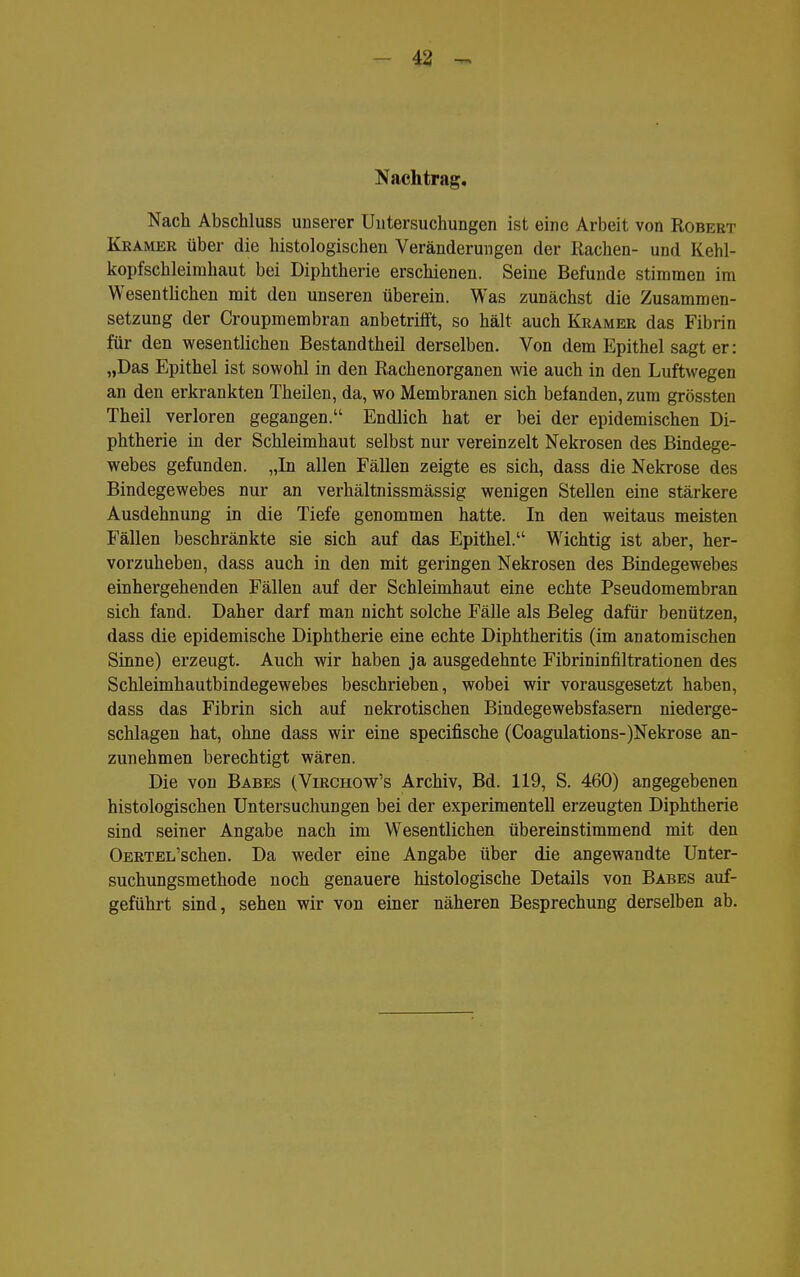- 43 - Nachtrag, Nach Abschluss unserer Uutersuchungen ist eine Arbeit von Robert Kkamer über die histologischen Veränderungen der Rachen- und Kehl- kopfschleirahaut bei Diphtherie erschienen. Seine Befunde stimmen im Wesentlichen mit den unseren überein. Was zunächst die Zusammen- setzung der Croupmembran anbetrifft, so hält auch Kkamer das Fibrin für den wesentlichen Bestandtheil derselben. Von dem Epithel sagt er: „Das Epithel ist sowohl in den Rachenorganen wie auch in den Luftwegen an den erkrankten Theilen, da, wo Membranen sich befanden, zum grössten Theil verloren gegangen. Endlich hat er bei der epidemischen Di- phtherie in der Schleimhaut selbst nur vereinzelt Nekrosen des Bindege- webes gefunden. „In allen Fällen zeigte es sich, dass die Nekrose des Bindegewebes nur an verhältnissmässig wenigen Stellen eine stärkere Ausdehnung in die Tiefe genommen hatte. In den weitaus meisten Fällen beschränkte sie sich auf das Epithel. Wichtig ist aber, her- vorzuheben, dass auch in den mit geringen Nekrosen des Bindegewebes einhergehenden Fällen auf der Schleimhaut eine echte Pseudomembran sich fand. Daher darf man nicht solche Fälle als Beleg dafür benützen, dass die epidemische Diphtherie eine echte Diphtheritis (im anatomischen Sinne) erzeugt. Auch wir haben ja ausgedehnte Fibrininfiltrationen des Schleimhautbindegewebes beschrieben, wobei wir vorausgesetzt haben, dass das Fibrin sich auf nekrotischen Bindegewebsfasern niederge- schlagen hat, ohne dass wir eine specifische (Coagulations-)Nekrose an- zunehmen berechtigt wären. Die von Babes (Virchow's Archiv, Bd. 119, S. 460) angegebenen histologischen Untersuchungen bei der experimentell erzeugten Diphtherie sind seiner Angabe nach im Wesentlichen übereinstimmend mit den OERTEL'schen. Da weder eine Angabe über die angewandte Unter- suchungsmethode noch genauere histologische Details von Babes auf- geführt sind, sehen wir von einer näheren Besprechung derselben ab.