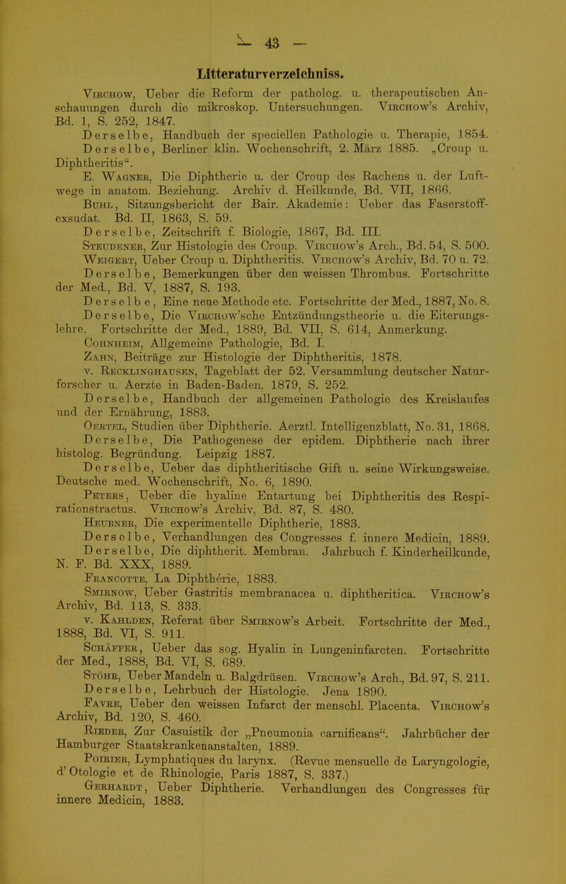Lltteraturverzelchniss. ViRCHOW, Ueber die Reform der patholog. u. therapeutischen An- schauungen durch die mikroskop. Untersuchungen. Viechow's Archiv, Bd. 1, S. 252, 1847. Derselbe, Handbuch der speciellen Pathologie u. Therapie, 1854. Derselbe, Bei-liner klin. Wochenschrift, 2. März 1885. „Croup u. Diphtheritis. E. Wagnee, Die Diphtherie u. der Croup des Rachens u. der Luft- wege in anatom. Beziehung. Archiv d. Heilkunde, Bd. VII, 18(i6. Buhl , Sitzungsbericht der Bair. Akademie: Ueber das Faserstoff- exsudat. Bd. II, 1863, S. 59. Derselbe, Zeitschrift f Biologie, 1867, Bd. in. Steudenee, Zur Histologie des Croup. Viechow's Arch., Bd. 54, S. 500. Weigbet, Ueber Croup u. Diphtheritis. Viechow's Archiv, Bd. 70 u. 72. Derselbe, Bemerkungen über den weissen Thrombus. Fortschritte der Med., Bd. V, 1887, S. 193. Derselbe, Eine neue Methode etc. Fortschritte der Med., 1887, No. 8. Derselbe, Die ViECHow'sche Entzündungstheorie u. die Eiterungs- lehre. Fortschritte der Med., 1889, Bd. Vn, S. 614, Anmerkung. CoHNHEXM, Allgemeine Pathologie, Bd. I. Zahn, Beiträge zur Histologie der Diphtheritis, 1878. V. Recklinghausen, Tageblatt der 52. Versammlung deutscher Natur- forscher u. Aerzte in Baden-Baden. 1879, S. 252. Derselbe, Handbuch der allgiemeinen Pathologie des Kreislaufes und der Ernährung, 1883. Oertel, Studien über Diphtherie. Aerztl. IntelHgenzblatt, No. 31, 1868. Derselbe, Die Pathogenese der epidem. Diphtherie nach ihrer histolog. Begründung. Leipzig 1887. Derselbe, Ueber das diphtheritische Gift u. seine Wirkungsweise. Deutsche med. Wochenschrift, No. 6, 1890. Peters, Ueber die hyaline Entartung bei Diphtheritis des Respi- rationstractus. Virchow's Archiv, Bd. 87, S. 480. Heubner, Die experimentelle Diphtherie, 1883. D ersolbe, Verhandlungen des Congresses f. innere Medicin, 1889. Derselbe, Die diphtherit. Membran. Jahrbuch f. Kinderheilkunde, N. F. Bd. XXX, 1889. Feancotte, La Diphtherie, 1883. Smienow, Ueber Gastritis membranacea u. diphtheritica. Viechow's Archiv, Bd. 113, S. 333. V. Kahlden, Referat über Smirnow's Arbeit. Fortschritte der Med., 1888, Bd. VI, S. 911. ScHÄEFER, Ueber das sog. Hyalin in Lungeninfarcten. Fortschritte der Med., 1888, Bd. VI, S. 689. Stöhr, Ueber Mandehi u. Balgdrüsen. Virchow's Arch., Bd. 97, S. 211. Derselbe, Lehrbuch der Histologie. Jena 1890. Favre, Ueber den weissen Infarct der menschl. Placenta. Virchow's Archiv, Bd. 120, S. 460. RiEDEE, Zur Casuistik der „Pneumonia camificans. Jahrbücher der Hamburger Staatskrankenanstalten, 1889. PoiEiBR, Lymphatiques du larynx. (Revue mensuelle de Laryngologie, d'Otologie et de Rhinologie, Paris 1887, S. 337.) Gerhardt, Ueber Diphtherie. Verhandlungen des Congresses für innere Medicin, 1883.