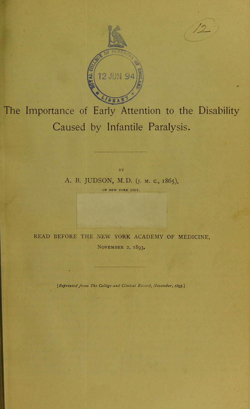 The Importance of Early Attention to the Disability ! Caused by Infantile Paralysis. i I i I BY ■ A. B. JUDSON, M.D. (j. m. c, 1865), OF NEW YORK CITV. ' i ) I I I i 1 READ BEFORE THE NEW YORK ACADEMY OF MEDICINE, \ November 2, 1893. ; 1 [Refrinied from The College and Clinical Record, November, iS(}3.] I i j j i I I