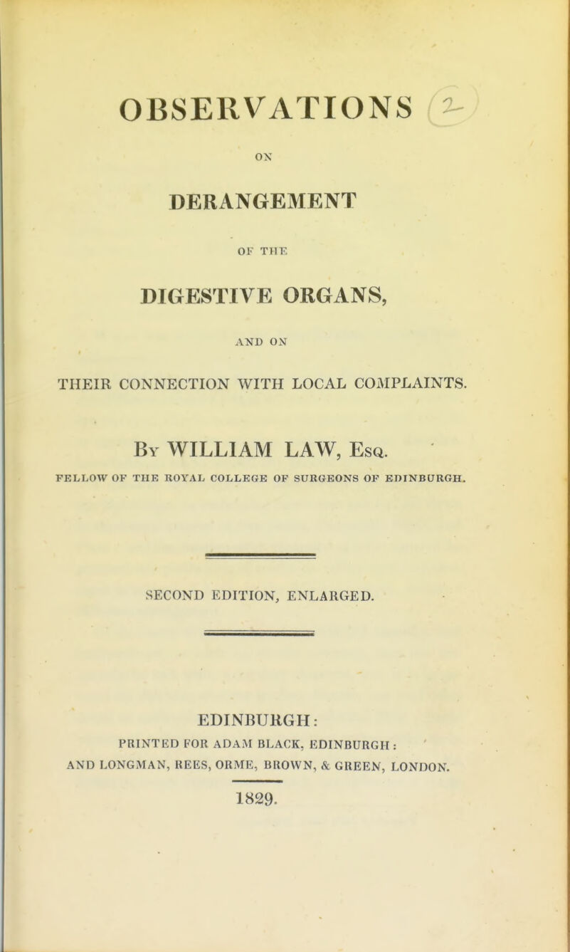 OBSERVATIONS ^ OK DERANGEMENT OF THE DIGESTIVE ORGANS, AND ON THEIR CONNECTION WITH LOCAL COMPLAINTS. By WILLIAM LAW, Esq. FELLOW OF THE ROYAL COLLEGE OF SURGEONS OF EDINBURGH. SECOND EDITION, ENLARGED. EDINBURGH: PRINTED FOR ADAM BLACK, EDINBURGH : AND LONGMAN, REES, ORME, BROWN, ^ GREEN, LONDON. 1829.
