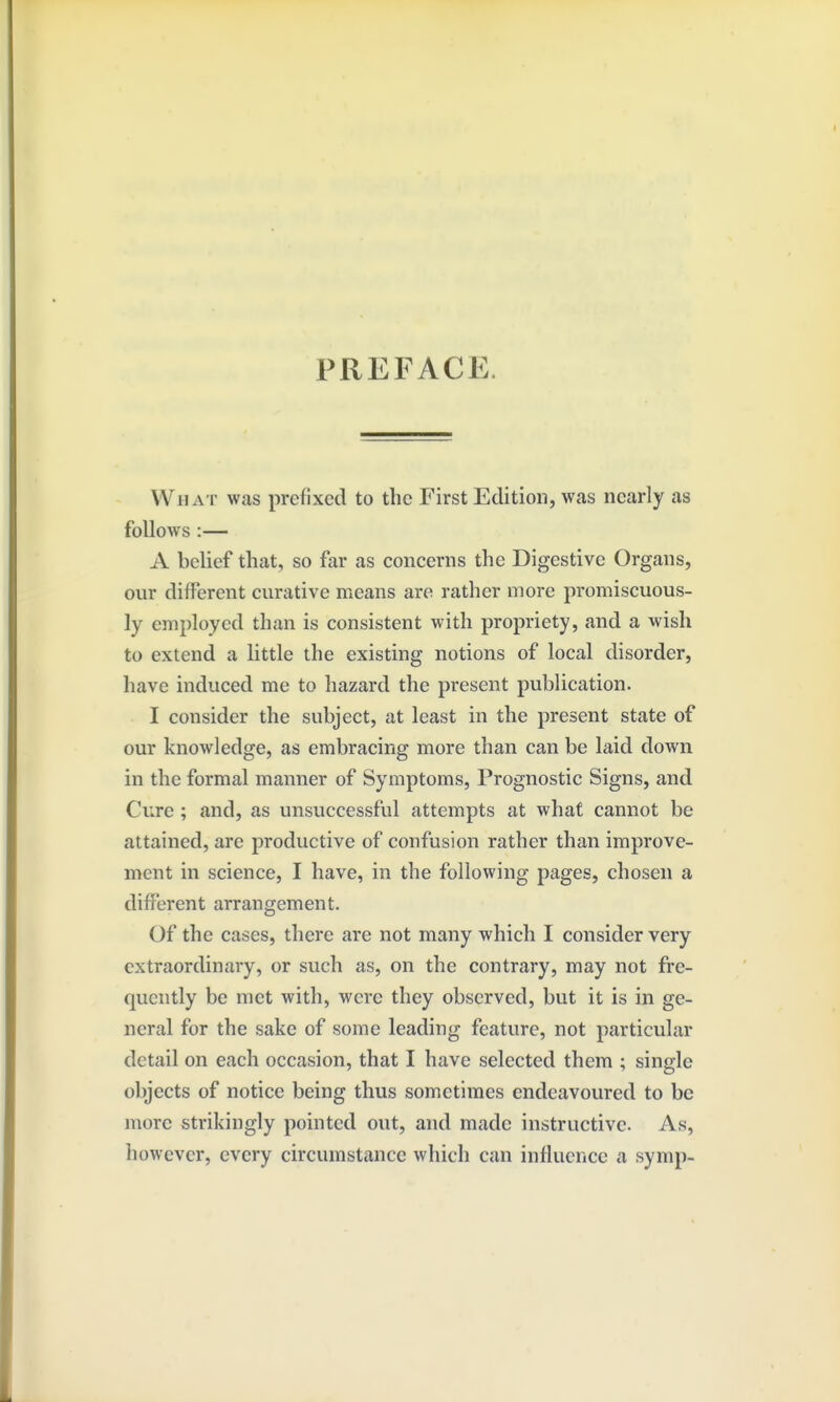 PREFACE. What was prefixed to the First Edition, was nearly as follows :— A belief that, so far as concerns the Digestive Organs, our different curative means are rather more promiscuous- ly employed than is consistent with propriety, and a wish to extend a little the existing notions of local disorder, have induced me to hazard the present publication. I consider the subject, at least in the present state of our knowledge, as embracing more than can be laid down in the formal manner of Symptoms, Prognostic Signs, and Cure ; and, as unsuccessful attempts at what cannot be attained, are productive of confusion rather than improve- ment in science, I have, in the following pages, chosen a different arrangement. Of the cases, there are not many which I consider very extraordinary, or such as, on the contrary, may not fre- quently be met with, were they observed, but it is in ge- neral for the sake of some leading feature, not particular detail on each occasion, that I have selected them ; single objects of notice being thus sometimes endeavoured to be more strikingly pointed out, and made instructive. As, however, every circumstance which can influence a symp-
