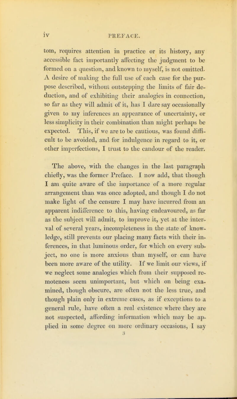 torn, requires attention in ])ractice or its history, any accessible fact importantly alfecting the judgment to be formed on a question, and known to myself, is not omitted. A desire of making the full use of each case for the pur- pose described, without outstepping the limits of fair de- duction, and of exhibiting their analogies in connection, so far as they will admit of it, has I dare say occasionally given to my inferences an appearance of uncertainty, or less simplicity in their combination than might perhaps be expected. This, if we are to be cautious, was found diffi- cult to be avoided, and for indulgence in regard to it, or other imperfections, I trust to the candour of the reader. The above, with the changes in the last paragraph chiefly, was the former Preface. I now add, that though I am quite aware of the importance of a more regular arrangement than was once adopted, and thovigh I do not make light of the censure I may have incurred from an apparent indiiTerence to this, having endeavoured, as far as the subject will admit, to improve it, yet at the inter- val of several years, incompleteness in the state of know- ledge, still prevents our placing many facts with their in- ferences, in that luminous order, for which on every sub- ject, no one is more anxious than myself, or can have been more aware of the utility. If we limit our views, if we neglect some analogies which from their supposed re- moteness seem unimportant, but which on being exa- mined, though obscure, are often not the less true, and though plain only in extreme cases, as if exceptions to a general rule, have often a real existence where they are not suspected, affording information which may be ap- plied in some degree on more ordinary occasions, I say 3