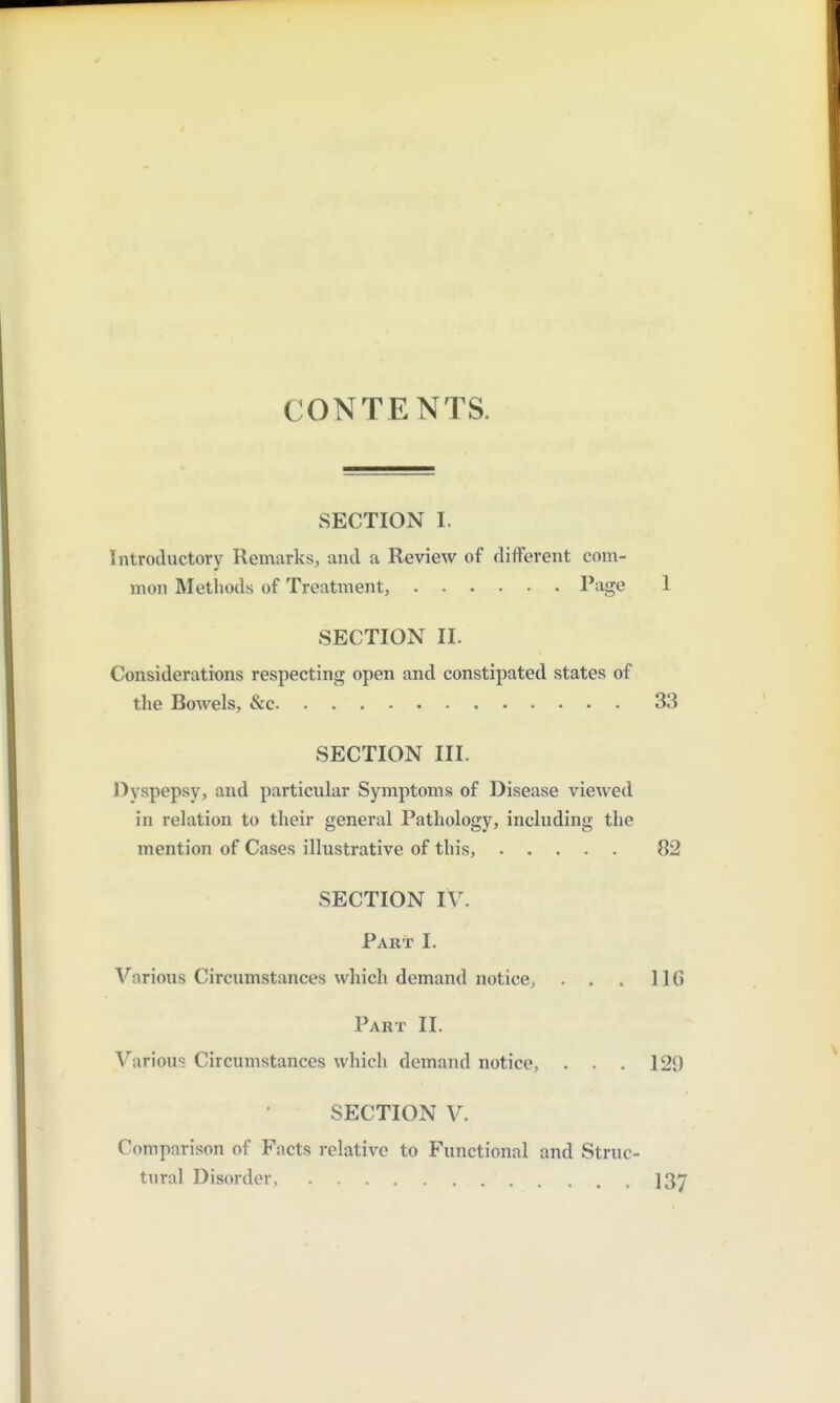 CONTENTS. SECTION I. Introductory Remarks, and a Review of different com- mon Methods of Treatment, Page 1 SECTION II. Considerations respecting open and constipated states of the Bowels, &c 33 SECTION III. Dyspepsy, and particular Symptoms of Disease viewed in relation to their general Pathology, including the mention of Cases illustrative of this, 82 SECTION IV. Part I. Various Circumstances which demand notice, . . . IIG Part II. Various Circumstances which demand notice, . . . 129 SECTION V. Comparison of Facts relative to Functional and Struc- tural Disorder, ]3y