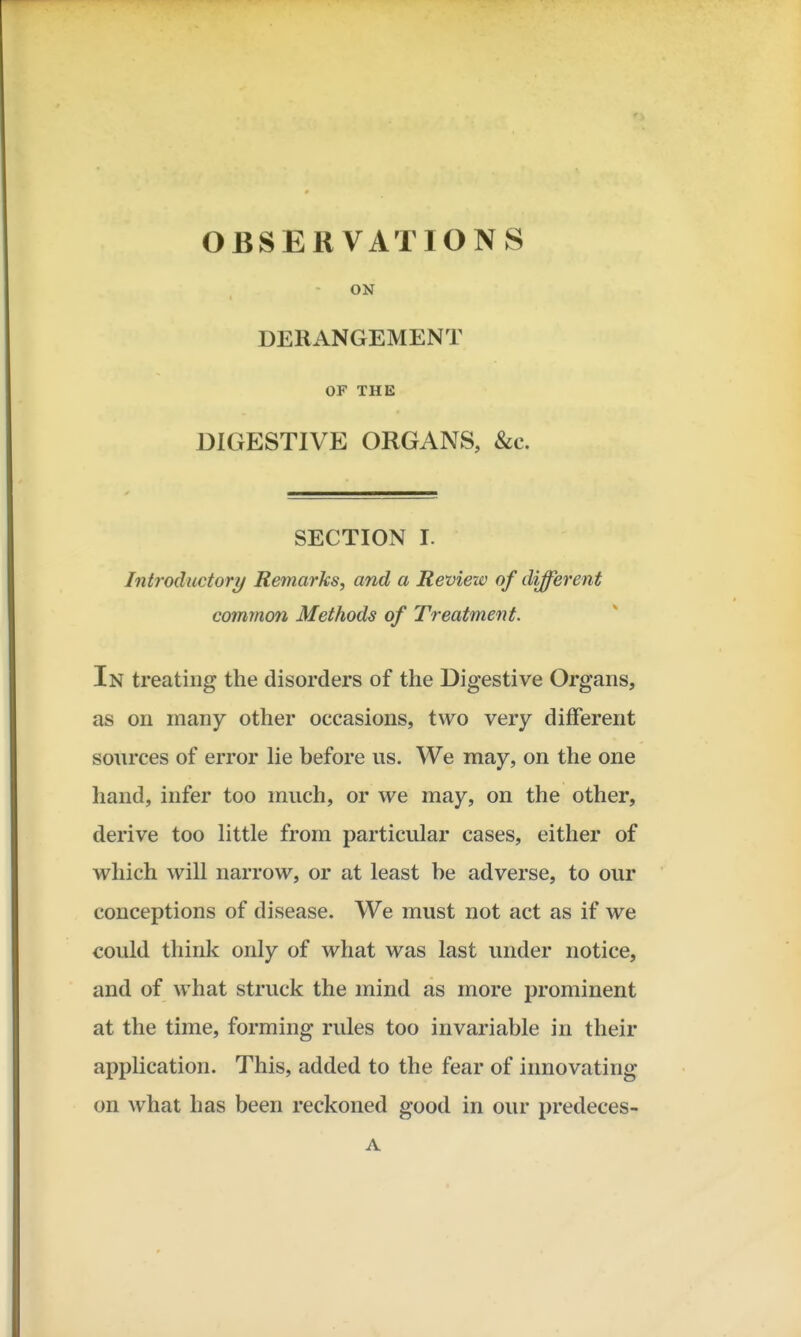 OBSERVATIONS ON DERANGEMENT OF THE DIGESTIVE ORGANS, Sec. SECTION I. Introductory/ Remarks, and a Review of different common Methods of Treatment. In treating the disorders of the Digestive Organs, as on many other occasions, two very different sources of error lie before us. We may, on the one hand, infer too much, or we may, on the other, derive too little from particular cases, either of which will narrow, or at least be adverse, to our conceptions of disease. We must not act as if we could think only of what was last under notice, and of what struck the mind as more prominent at the time, forming rules too invariable in their application. This, added to the fear of innovating on what has been reckoned good in our predeces- A