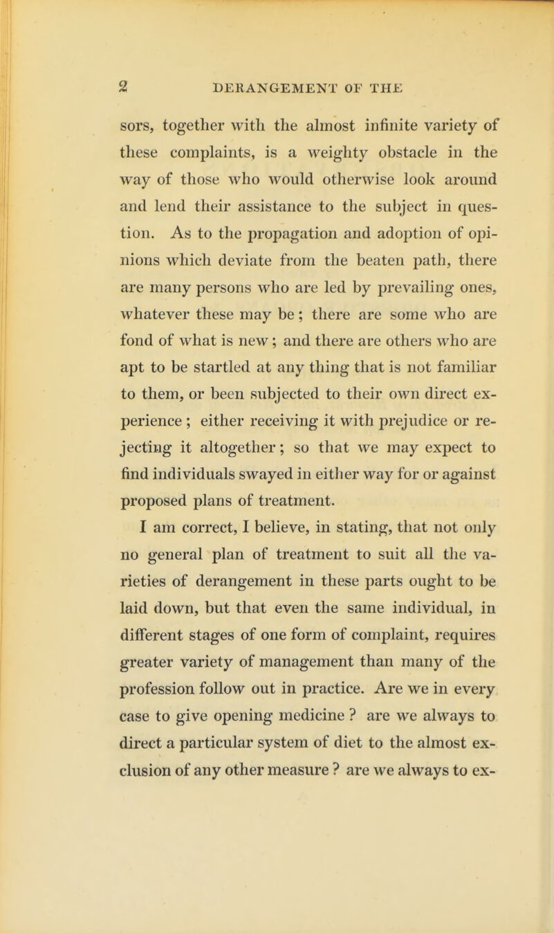 sors, together with the almost infinite variety of these complaints, is a weighty obstacle in the way of those who would otherwise look around and lend their assistance to the subject in ques- tion. As to the propagation and adoption of opi- nions which deviate from the beaten path, there are many persons who are led by prevailing ones, whatever these may be; there are some who are fond of what is new; and there are others who are apt to be startled at any thing that is not familiar to them, or been subjected to their own direct ex- perience ; either receiving it with prejudice or re- jecting it altogether; so that we may expect to find individuals swayed in either way for or against proposed plans of treatment. I am correct, I believe, in stating, that not only no general plan of treatment to suit all the va- rieties of derangement in these parts ought to be laid down, but that even the same individual, in different stages of one form of complaint, requires greater variety of management than many of the profession follow out in practice. Are we in every case to give opening medicine ? are we always to direct a particular system of diet to the almost ex- clusion of any other measure ? are we always to ex-