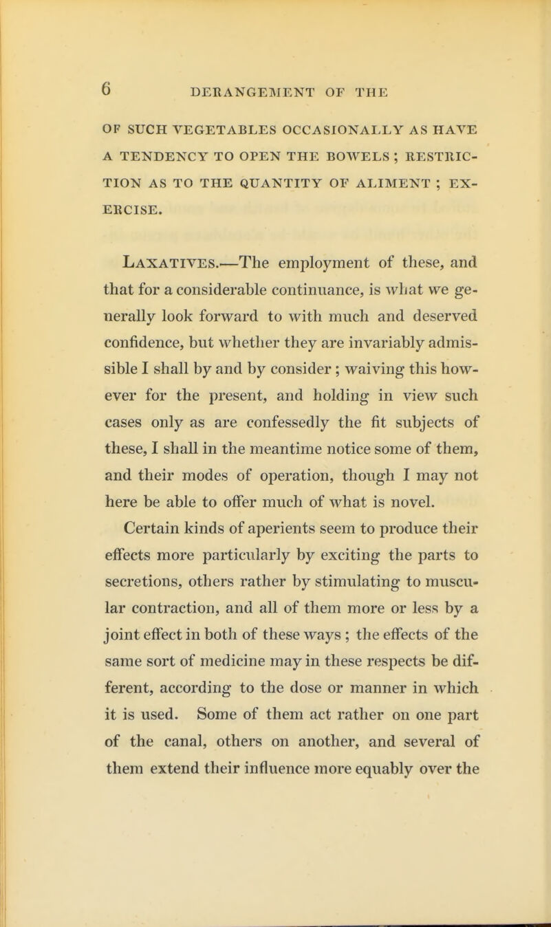 OF SUCH VEGETABLES OCCASIONALLY AS HAVE A TENDENCY TO OPEN THE BOWELS ; RESTllIC- TION AS TO THE QUANTITY OF ALIMENT ; EX- ERCISE. Laxatives.—The employment of these, and that for a considerable continuance, is what we ge- nerally look forward to with much and deserved confidence, but whether they are invariably admis- sible I shall by and by consider; waiving this how- ever for the present, and holding in view such cases only as are confessedly the fit subjects of these, I shall in the meantime notice some of them, and their modes of operation, though I may not here be able to offer much of what is novel. Certain kinds of aperients seem to produce their effects more particularly by exciting the parts to secretions, others rather by stimulating to muscu- lar contraction, and all of them more or less by a joint effect in both of these ways ; the effects of the same sort of medicine may in these respects be dif- ferent, according to the dose or manner in which it is used. Some of them act rather on one part of the canal, others on another, and several of them extend their influence more equably over the