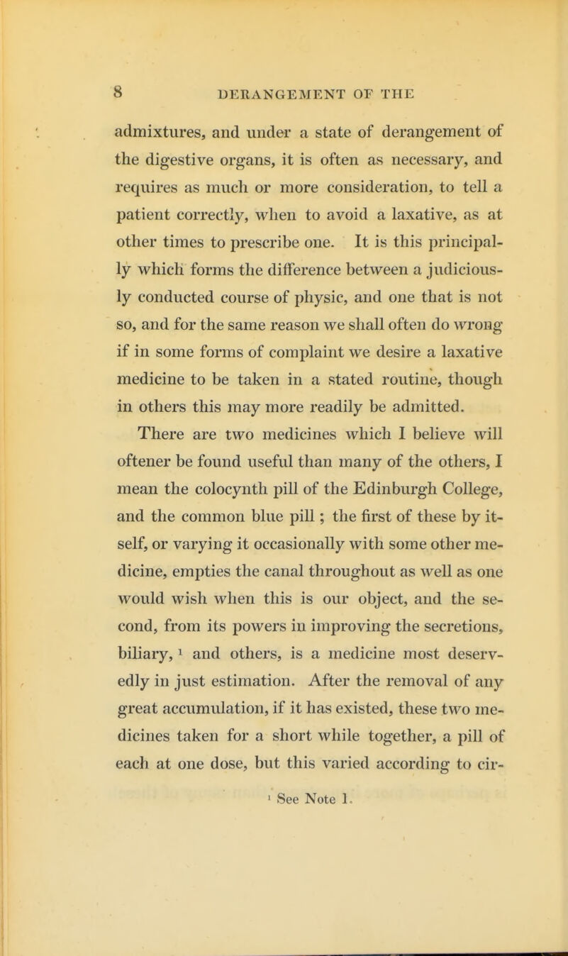 admixtures, and under a state of derangement of the digestive organs, it is often as necessary, and requires as much or more consideration, to tell a patient correctly, when to avoid a laxative, as at other times to prescribe one. It is this principal- ly which forms the difference between a judicious- ly conducted course of physic, and one that is not so, and for the same reason we shall often do wrong if in some forms of complaint we desire a laxative medicine to be taken in a stated routine, though in others this may more readily be admitted. There are two medicines which 1 believe will oftener be found useful than many of the others, I mean the colocynth pill of the Edinburgh College, and the common blue pill; the first of these by it- self, or varying it occasionally with some other me- dicine, empties the canal throughout as well as one would wish when this is our object, and the se- cond, from its powers in improving the secretions, biliary, ^ and others, is a medicine most deserv- edly in just estimation. After the removal of any great accumulation, if it has existed, these two me- dicines taken for a short while together, a pill of each at one dose, but this varied according to cir- ' See Note 1.