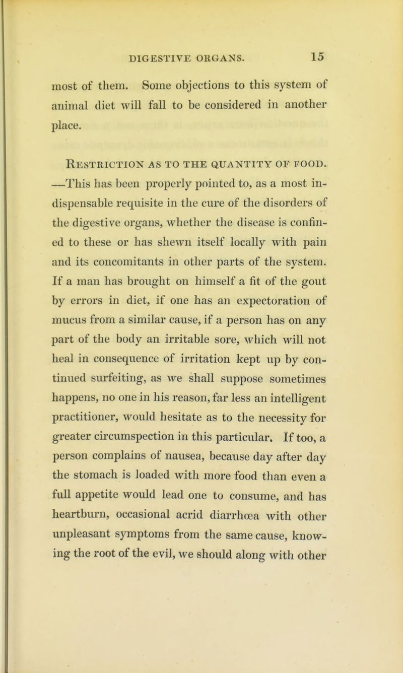 most of them. Some objections to this system of animal diet will fall to be considered in another place. Restriction as to the quantity of food. —This has been properly pointed to, as a most in- dispensable requisite in the cure of the disorders of the digestive organs, whether the disease is confin- ed to these or has shewn itself locally with pain and its concomitants in other parts of the system. If a man has brought on himself a fit of the gout by errors in diet, if one has an expectoration of mucus from a similar cause, if a person has on any part of the body an irritable sore, which will not heal in consequence of irritation kept up by con- tinued surfeiting, as we shall suppose sometimes happens, no one in his reason, far less an intelligent practitioner, would hesitate as to the necessity for greater circumspection in this particular. If too, a person complains of nausea, because day after day the stomach is loaded with more food than even a fuU appetite would lead one to consume, and has heartburn, occasional acrid diarrhoea with other unpleasant symptoms from the same cause, know- ing the root of the evil, we should along with other