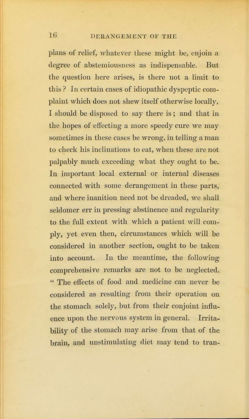 plans of relief, whatever these might be, enjoin a degree of abstemiousness as indispensable. But the question here arises, is there not a limit to this ? In certain cases of idiopathic dyspeptic com- plaint which does not shew itself otherwise locally, I should be disposed to say there is; and that in the hopes of effecting a more speedy cure we may sometimes in these cases be wrong, in telling a man to check his inclinations to eat, when these are not palpably much exceeding what they ought to be. In important local external or internal diseases connected with some derangement in these parts, and where inanition need not be dreaded, we shall seldomer err in pressing abstinence and regularity to the full extent with which a patient will com- ply, yet even then, circumstances which will be considered in another section, ought to be taken into account. In the meantime, the following comprehensive remarks are not to be neglected.  The effects of food and medicine can never be considered as resulting from their operation on the stomach solely, but from their conjoint influ- ence upon the nervous system in general. Irrita- bility of the stomach may arise from that of the brain, and unstimulating diet may tend to tran-