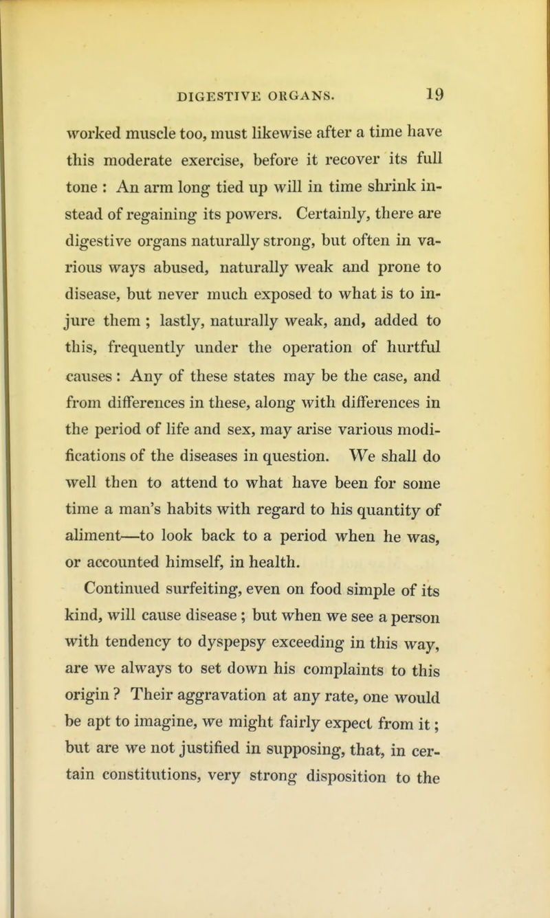 worked muscle too, must likewise after a time have this moderate exercise, before it recover its full tone : An arm long tied up will in time shrink in- stead of regaining its powers. Certainly, there are digestive organs naturally strong, but often in va- rious ways abused, naturally weak and prone to disease, but never much exposed to what is to in- jure them ; lastly, naturally weak, and, added to this, frequently under the operation of hurtful causes: Any of these states may be the case, and from differences in these, along with differences in the period of life and sex, may arise various modi- fications of the diseases in question. We shall do well then to attend to what have been for some time a man's habits with regard to his quantity of aliment—to look back to a period when he was, or accounted himself, in health. Continued surfeiting, even on food simple of its kind, will cause disease ; but when we see a person with tendency to dyspepsy exceeding in this way, are we always to set down his complaints to this origin ? Their aggravation at any rate, one would be apt to imagine, we might fairly expect from it; but are we not justified in supposing, that, in cer- tain constitutions, very strong disposition to the