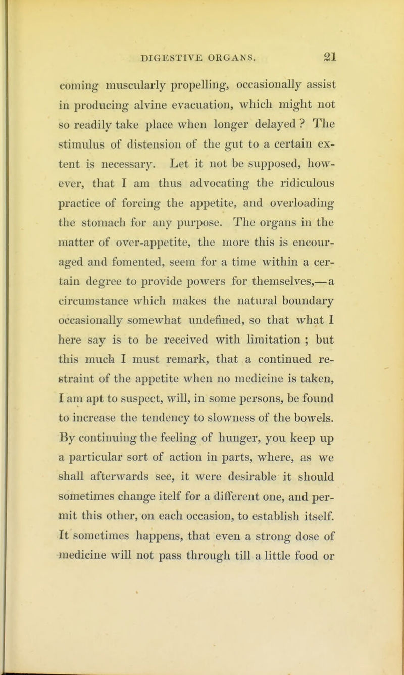 coming muscularly propelling, occasionally assist in producing alvine evacuation, which might not so readily take place when longer delayed ? The stimulus of distension of the gut to a certain ex- tent is necessary. Let it not be supposed, how- ever, that I am thus advocating the ridiculous practice of forcing the appetite, and overloading the stomach for any i)urpose. The organs in the matter of over-appetite, the more this is encour- aged and fomented, seem for a time within a cer- tain degree to provide powers for themselves,—a circumstance which makes the natural boundary occasionally somewhat undefined, so that what I here say is to be received with limitation ; but this much I must remark, that a continued re- straint of the appetite when no medicine is taken, I am apt to suspect, will, in some persons, be found to increase the tendency to slowness of the bowels. By continuing the feeling of hunger, you keep up a particular sort of action in parts, where, as we shall afterwards see, it were desirable it should sometimes change itelf for a different one, and per- mit this other, on each occasion, to establish itself. It sometimes happens, that even a strong dose of medicine will not pass through till a little food or