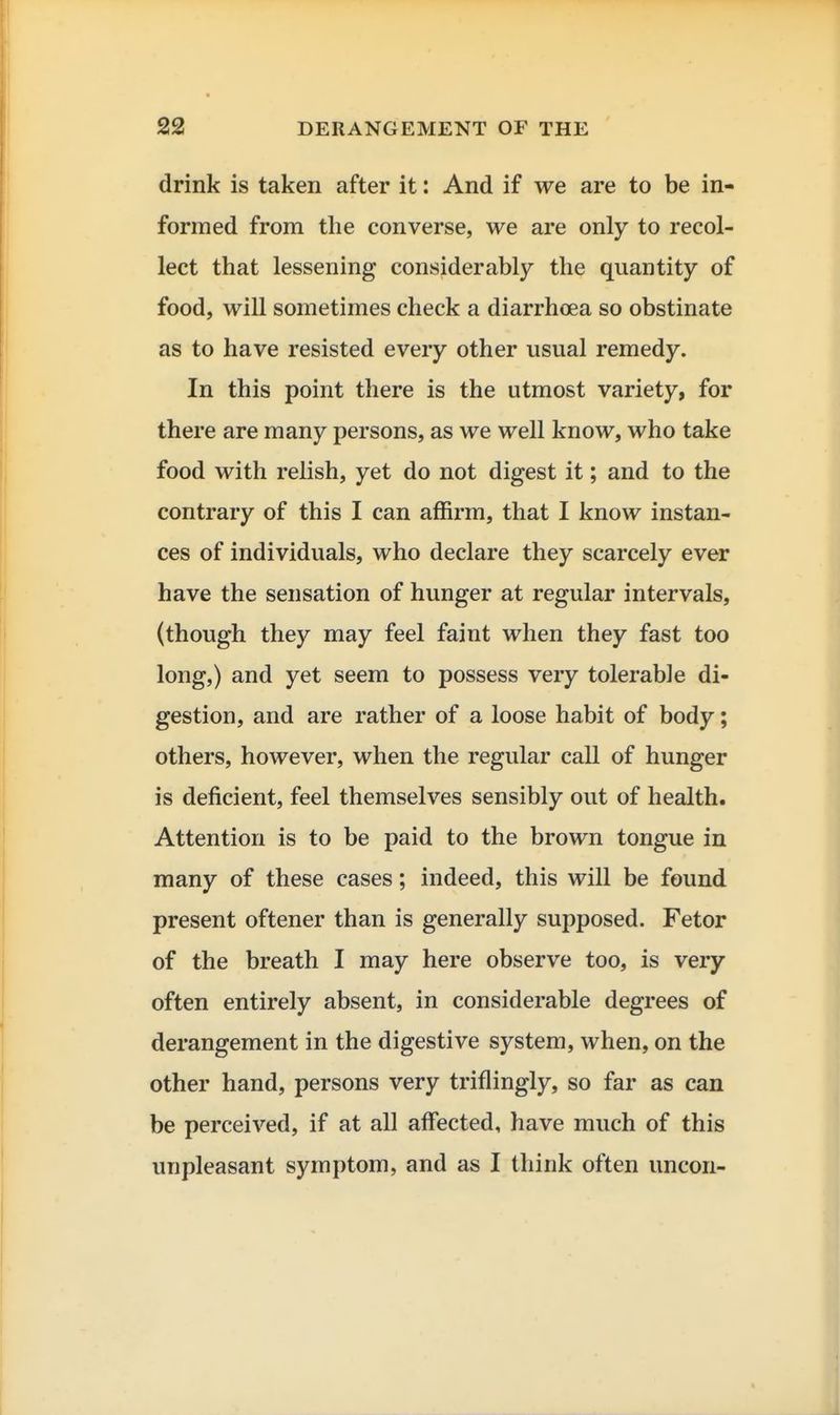 drink is taken after it: And if we are to be in- formed from the converse, we are only to recol- lect that lessening considerably the quantity of food, will sometimes check a diarrhoea so obstinate as to have resisted every other usual remedy. In this point there is the utmost variety, for there are many persons, as we well know, who take food with relish, yet do not digest it; and to the contrary of this I can affirm, that I know instan- ces of individuals, who declare they scarcely ever have the sensation of hunger at regular intervals, (though they may feel faint when they fast too long,) and yet seem to possess very tolerable di- gestion, and are rather of a loose habit of body; others, however, when the regular call of hunger is deficient, feel themselves sensibly out of health. Attention is to be paid to the brown tongue in many of these cases; indeed, this will be found present oftener than is generally supposed. Fetor of the breath I may here observe too, is very often entirely absent, in considerable degrees of derangement in the digestive system, when, on the other hand, persons very triflingly, so far as can be perceived, if at all affected, have much of this unpleasant symptom, and as I think often uncon-