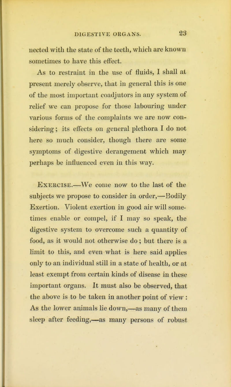 iiected with the state of the teeth, which are known sometimes to have this effect. As to restraint in the use of fluids, I shall at present merely observe, that in general this is one of the most important coadjutors in any system of relief we can propose for those labouring under various forms of the complaints we are now con- sidering ; its effects on general plethora I do not here so much consider, though there are some symptoms of digestive derangement which may perhaps be influenced even in this way. Exercise.—We come now to the last of the subjects we propose to consider in order,—Bodily Exertion. Violent exertion in good air will some- times enable or compel, if I may so speak, the digestive system to overcome such a quantity of food, as it would not otherwise do; but there is a limit to this, and even what is here said applies only to an individual still in a state of health, or at least exempt from certain kinds of disease in these important organs. It must also be observed, that the above is to be taken in another point of view: As the lower animals lie down,—as many of them sleep after feeding,—as many persons of robust