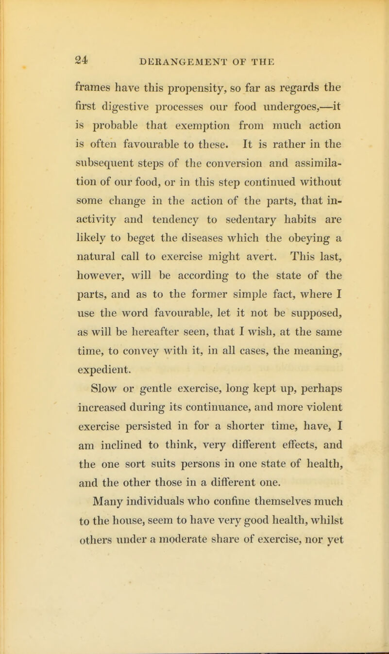 frames have this propensity, so far as regards the first digestive processes our food undergoes,—it is probable that exemption from much action is often favourable to these. It is rather in the subsequent steps of the conversion and assimila- tion of our food, or in this step continued without some change in the action of the parts, that in- activity and tendency to sedentary habits are likely to beget the diseases which the obeying a natural call to exercise might avert. This last, however, will be according to the state of the parts, and as to the former simple fact, where I use the word favourable, let it not be supposed, as will be hereafter seen, that I wish, at the same time, to convey with it, in all cases, the meaning, expedient. Slow or gentle exercise, long kept up, perhaps increased during its continuance, and more violent exercise persisted in for a shorter time, have, I am inclined to think, very different effects, and the one sort suits persons in one state of health, and the other those in a different one. Many individuals who confine themselves much to the house, seem to have very good health, whilst others under a moderate share of exercise, nor yet