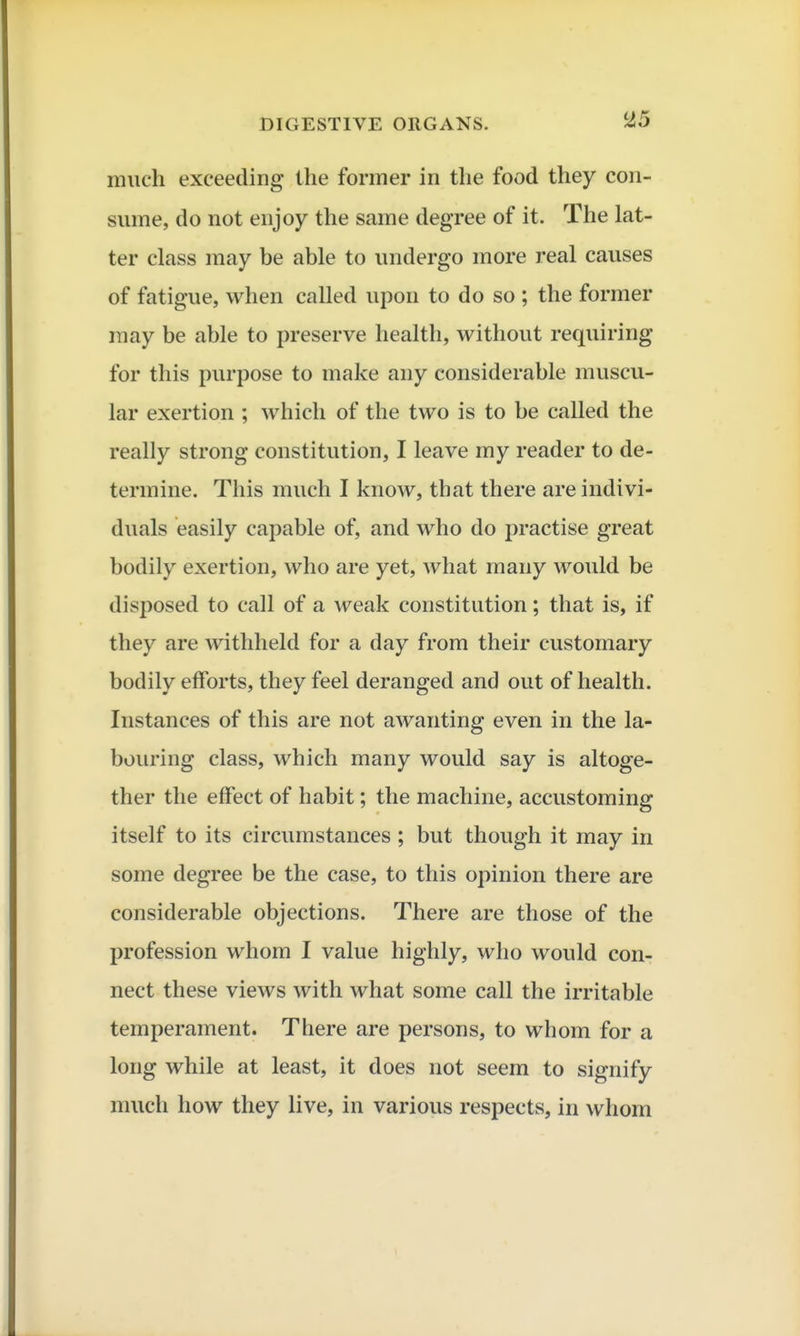 much exceeding the former in the food they con- sume, do not enjoy the same degree of it. The lat- ter class may be able to undergo more real causes of fatigue, when called upon to do so ; the former may be able to preserve health, withovit requiring for this purpose to make any considerable muscu- lar exertion ; which of the two is to be called the really strong constitution, I leave my reader to de- termine. This much I know, that there are indivi- duals easily capable of, and who do practise great bodily exertion, who are yet, what many would be disposed to call of a weak constitution; that is, if they are withheld for a day from their customary bodily efforts, they feel deranged and out of health. Instances of this are not awanting even in the la- bouring class, which many would say is altoge- ther the effect of habit; the machine, accustoming itself to its circumstances ; but though it may in some degree be the case, to this opinion there are considerable objections. There are those of the profession whom I value highly, who would con- nect these views with what some call the irritable temperament. There are persons, to whom for a long while at least, it does not seem to signify much how they live, in various respects, in whom
