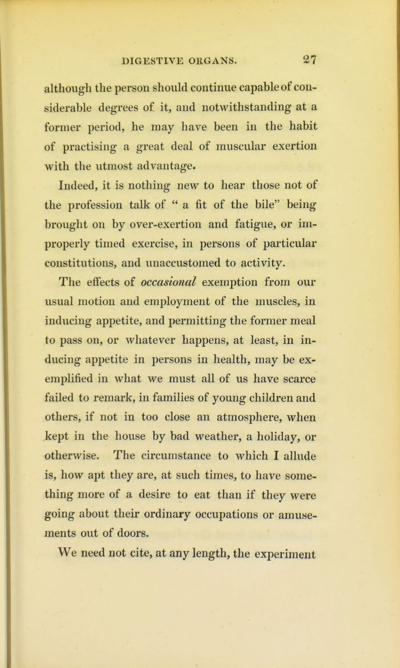 although the person should continue capable of con- siderable degrees of it, and notwithstanding at a former period, he may have been in the habit of practising a great deal of muscular exertion with the utmost advantage. Indeed, it is nothing new to hear those not of the profession talk of a fit of the bile being brought on by over-exertion and fatigue, or im- properly timed exercise, in persons of particular constitutions, and unaccustomed to activity. The effects of occasional exemption from our usual motion and employment of the muscles, in inducing appetite, and permitting the former meal to pass on, or whatever happens, at least, in in- ducing appetite in persons in health, may be ex- emplified in what we must all of us have scarce failed to remark, in families of young children and others, if not in too close an atmosphere, when kept in the house by bad weather, a holiday, or otherwise. The circumstance to which I allude is, how apt they are, at such times, to have some- thing more of a desire to eat than if they were going about their ordinary occupations or amuse- ments out of doors. We need not cite, at any length, the experiment