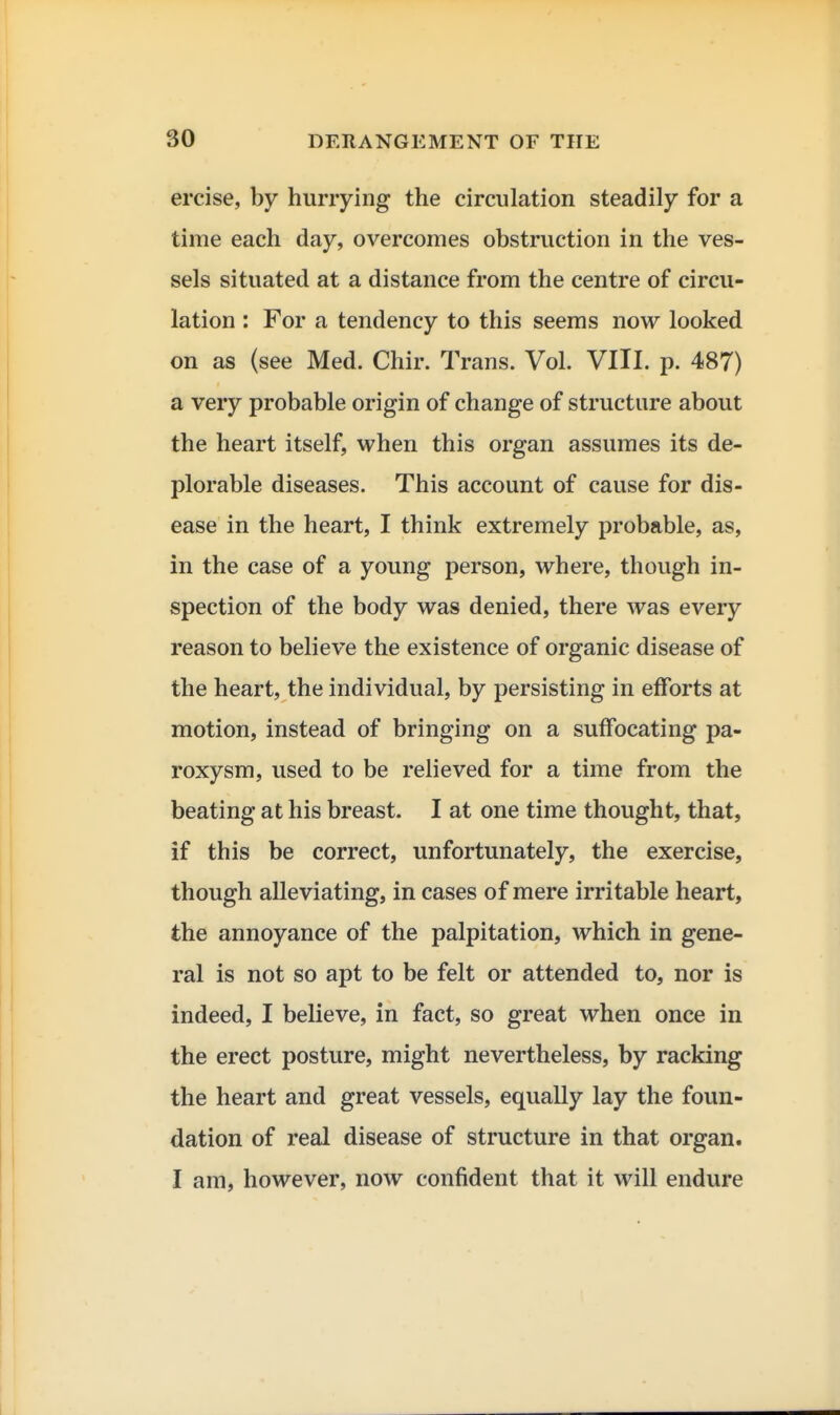 ercise, by hurrying the circulation steadily for a time each day, overcomes obstruction in the ves- sels situated at a distance from the centre of circu- lation : For a tendency to this seems now looked on as (see Med. Chir. Trans. Vol. VIII. p. 487) a very probable origin of change of structure about the heart itself, when this organ assumes its de- plorable diseases. This account of cause for dis- ease in the heart, I think extremely probable, as, in the case of a young person, where, though in- spection of the body was denied, there was every reason to believe the existence of organic disease of the heart, the individual, by persisting in efforts at motion, instead of bringing on a suffocating pa- roxysm, used to be relieved for a time from the beating at his breast. I at one time thought, that, if this be correct, unfortunately, the exercise, though alleviating, in cases of mere irritable heart, the annoyance of the palpitation, which in gene- ral is not so apt to be felt or attended to, nor is indeed, I believe, in fact, so great when once in the erect posture, might nevertheless, by racking the heart and great vessels, equally lay the foun- dation of real disease of structure in that organ. I am, however, now confident that it will endure