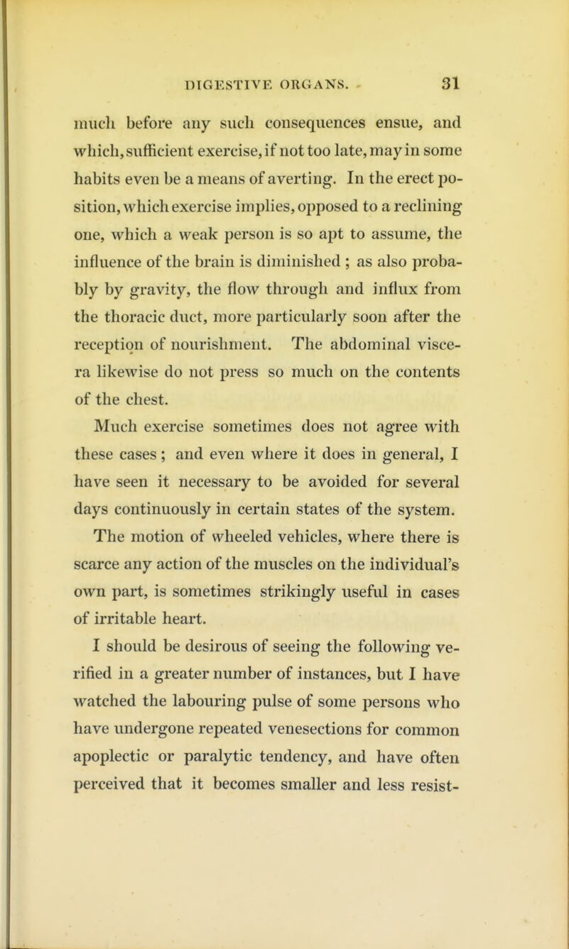 much before any such consequences ensue, and which, sufficient exercise, if not too late, may in some habits even be a means of averting. In the erect po- sition, which exercise imphes, opposed to a rechning one, which a weak person is so apt to assume, the influence of the brain is diminished ; as also proba- bly by gravity, the flow through and influx from the thoracic duct, more particularly soon after the reception of nourishment. The abdominal visce- ra likewise do not press so much on the contents of the chest. Much exercise sometimes does not agree with these cases; and even where it does in general, I have seen it necessary to be avoided for several days continuously in certain states of the system. The motion of wheeled vehicles, where there is scarce any action of the muscles on the individual's own part, is sometimes strikingly useful in cases of irritable heart. I should be desirous of seeing the following ve- rified in a greater number of instances, but I have watched the labouring pulse of some persons who have undergone repeated venesections for common apoplectic or paralytic tendency, and have often perceived that it becomes smaller and less resist-