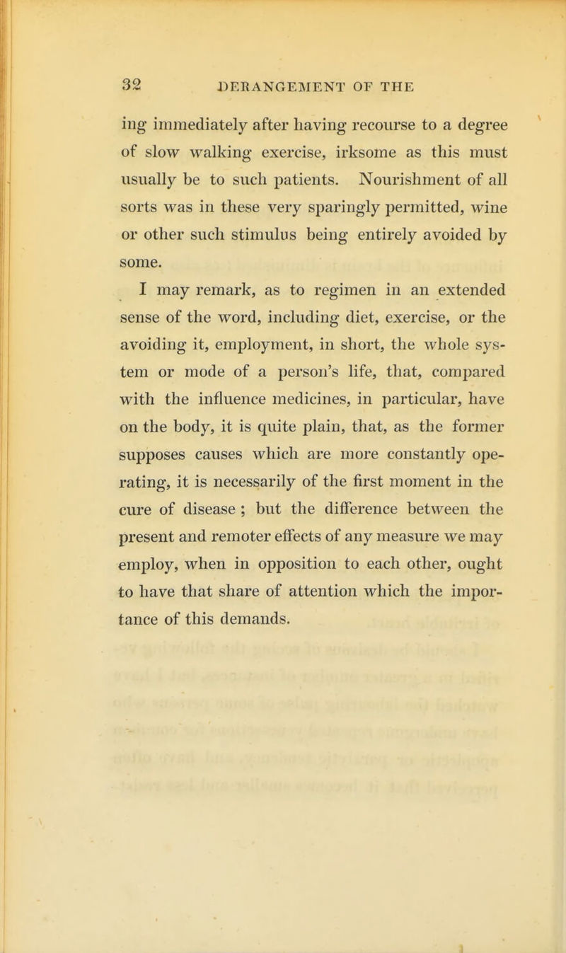 iug immediately after having recourse to a degree of slow walking exercise, irksome as this must usually be to such patients. Nourishment of all sorts was in these very sparingly permitted, wine or other such stimulus being entirely avoided by some. I may remark, as to regimen in an extended sense of the word, including diet, exercise, or the avoiding it, employment, in short, the whole sys- tem or mode of a person's life, that, compared with the influence medicines, in particular, have on the body, it is quite plain, that, as the former supposes causes which are more constantly ope- rating, it is necessarily of the first moment in the cure of disease ; but the difference between the present and remoter effects of any measure we may employ, when in opposition to each other, ought to have that share of attention which the impor- tance of this demands. 1