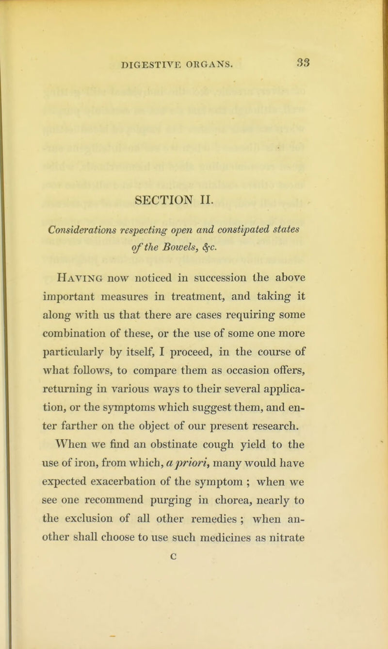 SECTION II. Considerations respecting open and constipated states of the Bowels, SfC. Having now noticed in succession the above important measures in treatment, and taking it along with us that there are cases requiring some combination of these, or the use of some one more particularly by itself, I proceed, in the course of what follows, to compare them as occasion offers, returning in various ways to their several applica- tion, or the symptoms which suggest them, and en- ter farther on the object of our present research. When we find an obstinate cough yield to the use of iron, from which, a priori, many would have expected exacerbation of the symptom ; when we see one recommend purging in chorea, nearly to the exclusion of all other remedies ; when an- other shall choose to use such medicines as nitrate c