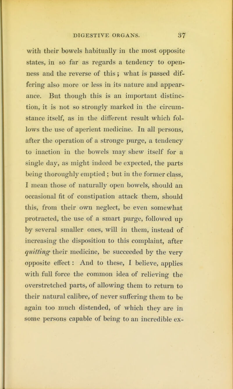 with their bowels habitually in the most opposite states, in so far as regards a tendency to open- ness and the reverse of this; what is passed dif- fering also more or less in its nature and appear- ance. But though this is an important distinc- tion, it is not so strongly marked in the circum- stance itself, as in the different result which fol- lows the use of aperient medicine. In all persons, after the operation of a stronge purge, a tendency to inaction in the bowels may sheAV itself for a single day, as might indeed be expected, the parts being thoroughly emptied ; but in the former class, I mean those of naturally open bowels, should an occasional fit of constipation attack them, should this, from their own neglect, be even somewhat protracted, the use of a smart purge, followed up by several smaller ones, will in them, instead of increasing the disposition to this complaint, after quitting their medicine, be succeeded by the very opposite effect: And to these, I believe, applies with full force the common idea of relieving the overstretched parts, of allowing them to return to their natural calibre, of never suffering them to be again too much distended, of which they are in some persons capable of being to an incredible ex-