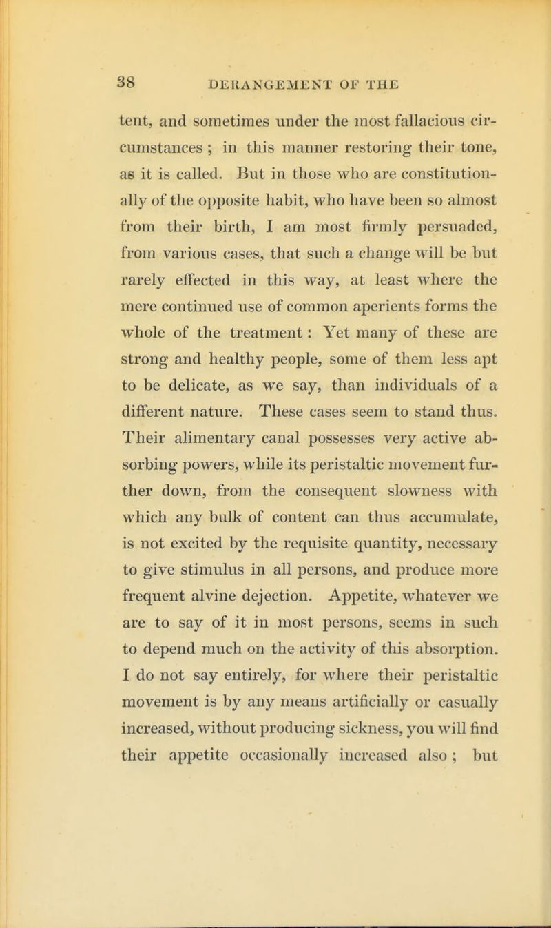 tent, and sometimes under the most fallacious cir- cumstances ; in this manner restoring their tone, ae it is called. But in those who are constitution- ally of the opposite habit, who have been so almost from their birth, I am most firmly persuaded, from various cases, that such a change will be but rarely effected in this way, at least where the mere continued use of common aperients forms the whole of the treatment: Yet many of these are strong and healthy people, some of them less apt to be delicate, as we say, than individuals of a different nature. These cases seem to stand thus. Their alimentary canal possesses very active ab- sorbing powers, while its peristaltic movement fur- ther down, from the consequent slowness with which any bulk of content can thus accumulate, is not excited by the requisite quantity, necessary to give stimulus in all persons, and produce more frequent alvine dejection. Appetite, whatever we are to say of it in most persons, seems in such to depend much on the activity of this absorption. I do not say entirely, for where their peristaltic movement is by any means artificially or casually increased, without producing sickness, you will find their appetite occasionally increased also; but