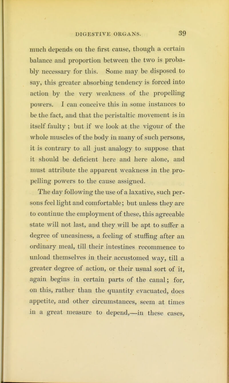much depends on the first cause, though a certain balance and proportion between the two is proba- bly necessary for this. Some may be disposed to say, this greater absorbing tendency is forced into action by the very weakness of the propelling powers. I can conceive this in some instances to be the fact, and that the peristaltic movement is in itself faulty ; but if we look at the vigour of the whole muscles of the body in many of such persons, it is contrary to all just analogy to suppose that it should be deficient here and here alone, and must attribute the apparent weakness in the pro- pelHng powers to the cause assigned. The day following the use of a laxative, such per- sons feel light and comfortable; but unless they are to continue the employment of these, this agreeable state will not last, and they will be apt to suffer a degree of uneasiness, a feeling of stuflfing after an ordinary meal, till their intestines recommence to unload themselves in their accustomed way, till a greater degree of action, or their usual sort of it, again begins in certain parts of the canal; for, on this, rather than the quantity evacuated, does appetite, and other circumstances, seem at times in a great measure to depend,—in these cases,