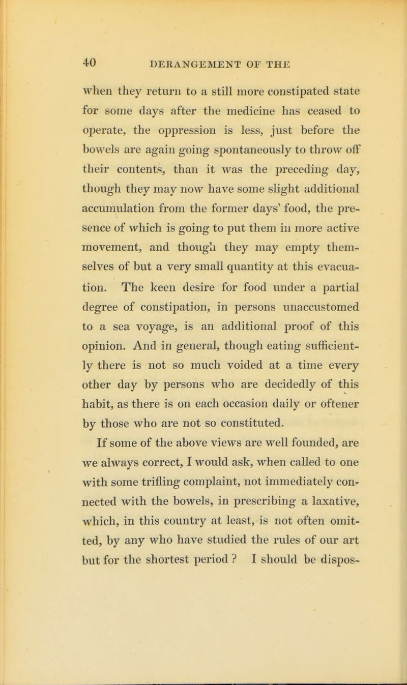 when they return to a still more constipated state for some days after the medicine has ceased to operate, the oppression is less, just before the bowels are again going spontaneously to throw off their contents, than it was the preceding day, though they may now have some slight additional accumulation from the former days' food, the pre- sence of which is going to put them in more active movement, and though they may empty them- selves of but a very small quantity at this evacua- tion. The keen desire for food under a partial degree of constipation, in persons unaccustomed to a sea voyage, is an additional proof of this opinion. And in general, though eating sufficient- ly there is not so much voided at a time every other day by persons who are decidedly of this habit, as there is on each occasion daily or oftener by those who are not so constituted. If some of the above views are well founded, are we always correct, I would ask, when called to one with some trifling complaint, not immediately con-^ nected with the bowels, in prescribing a laxative, which, in this country at least, is not often omit- ted, by any who have studied the rules of our art but for the shortest period ? I should be dispos-