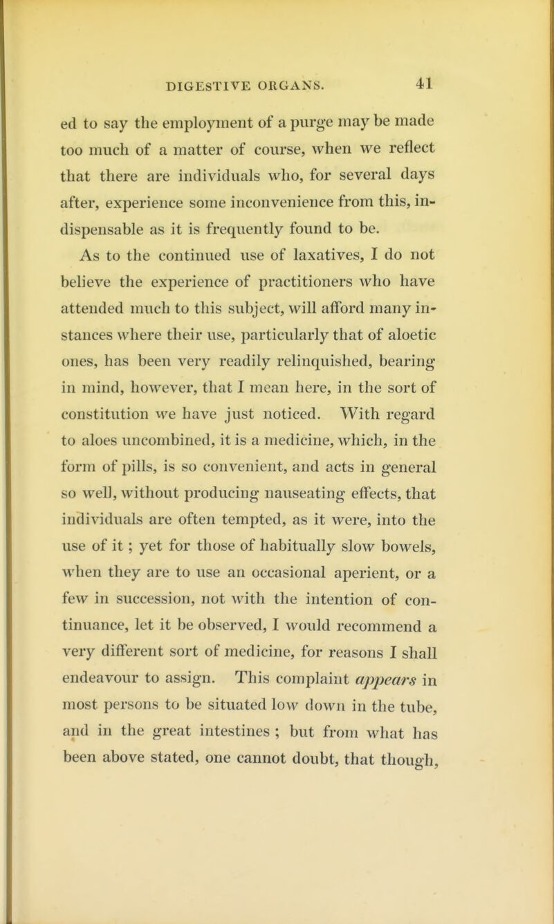 ed to say the employment of a purge may be made too much of a matter of course, when we reflect that there are individuals who, for several days after, experience some inconvenience from this, in- dispensable as it is frequently found to be. As to the continued use of laxatives, I do not believe the experience of practitioners who have attended much to this subject, will afford many in* stances where their use, particularly that of aloetic ones, has been very readily relinquished, bearing in mind, however, that I mean here, in the sort of constitution we have just noticed. With regard to aloes uncombined, it is a medicine, which, in the form of pills, is so convenient, and acts in general so well, without producing nauseating effects, that individuals are often tempted, as it were, into the use of it; yet for those of habitually slow bowels, when they are to use an occasional aperient, or a few in succession, not with the intention of con- tinuance, let it be observed, I would recommend a very different sort of medicine, for reasons I shall endeavour to assign. This complaint appears in most persons to be situated low down in the tube, and in the great intestines ; but from what has been above stated, one cannot doubt, that though,