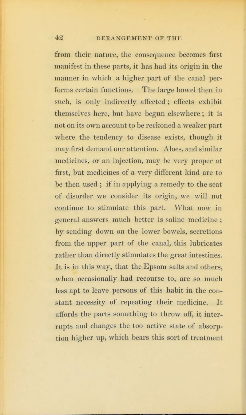 from their nature, the consequence becomes first manifest in these parts, it has had its origin in the manner in which a higher part of the canal per- forms certain functions. The large bowel then in such, is only indirectly affected; effects exhibit themselves here, but have begun elsewhere; it is not on its own account to be reckoned a weaker part where the tendency to disease exists, though it may first demand our attention. Aloes, and similar medicines, or an injection, may be very proper at first, but medicines of a very different kind are to be then used ; if in applying a remedy to the seat of disorder we consider its origin, we will not continue to stimulate this part. What now in general answers much better is saline medicine ; by sending down on the lower bowels, secretions from the upper part of the canal, this lubricates rather than directly stimulates the great intestines. It is in this way, that the EjDsom salts and others, when occasionally had recourse to, are so much less apt to leave persons of this habit in the con- stant necessity of repeating their medicine. It affords the parts something to throw off, it inter- rupts and changes the too active state of absorp- tion higher up, which bears this sort of treatment
