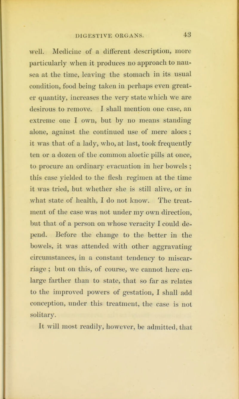 well. Medicine of a different description, more particularly when it produces no approach to nau- sea at the time, leaving the stomach in its usual condition, food being taken in perhaps even great- er quantity, increases the very state which we are desirous to remove. I shall mention one case, an extreme one I own, but by no means standing- alone, against the continued use of mere aloes ; it was that of a lady, who, at last, took frequently ten or a dozen of the common aloetic pills at once, to procure an ordinary evacuation in her bowels ; this case yielded to the flesh regimen at the time it was tried, but whether she is still alive, or in what state of health, I do not know. The treat- ment of the case was not under my own direction, but that of a person on whose veracity I could de- pend. Before the change to the better in the bowels, it was attended with other aggravating- circumstances, in a constant tendency to miscar- riage ; but on this, of course, we cannot here en- large farther than to state, that so far as relates to the improved powers of gestation, I shall add conception, under this treatment, the case is not solitary. It will most readily, however, be admitted, that