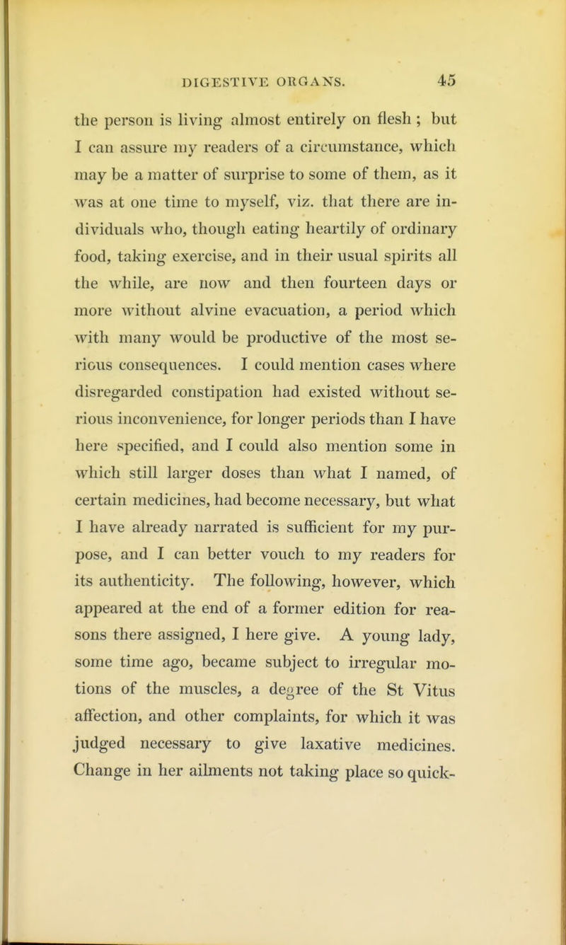 the person is living almost entirely on flesh ; but I can assure my readers of a circumstance, which may be a matter of surprise to some of them, as it was at one time to myself, viz. that there are in- dividuals who, though eating heartily of ordinary food, taking exercise, and in their usual spirits all the while, are now and then fourteen days or more without alvine evacuation, a period which with many would be productive of the most se- rious consequences. I could mention cases where disregarded constipation had existed without se- rious inconvenience, for longer periods than I have here specified, and I could also mention some in which still larger doses than what I named, of certain medicines, had become necessary, but what I have already narrated is sufficient for ray pur- pose, and I can better vouch to my readers for its authenticity. The following, however, which appeared at the end of a former edition for rea- sons there assigned, I here give. A young lady, some time ago, became subject to irregular mo- tions of the muscles, a degree of the St Vitus affection, and other complaints, for which it was judged necessary to give laxative medicines. Change in her ailments not taking place so quick-