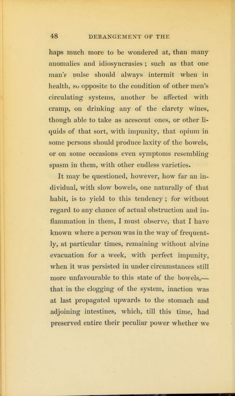 haps much more to be wondered at, than many anomalies and idiosyncrasies ; such as that one man'? oulse should always intermit when in health, so opposite to the condition of other men's circulating systems, another be affected with cramp, on drinking any of the clarety wines, though able to take as acescent ones, or other li- quids of that sort, with impunity, that opium in some persons should produce laxity of the bowels, or on some occasions even symptoms resembling spasm in them, with other endless varieties. It may be questioned, however, how far an in- dividual, with slow bowels, one naturally of that habit, is to yield to this tendency; for without regard to any chance of actual obstruction and in- flammation in them, I must observe, that I have known where a person was in the way of frequent- ly, at particular times, remaining without alvine evacuation for a week, with perfect impunity, when it was persisted in under circumstances still more unfavourable to this state of the bowels,— that in the clogging of the system, inaction was at last propagated upwards to the stomach and adjoining intestines, which, till this time, had preserved entire their peculiar power whether we