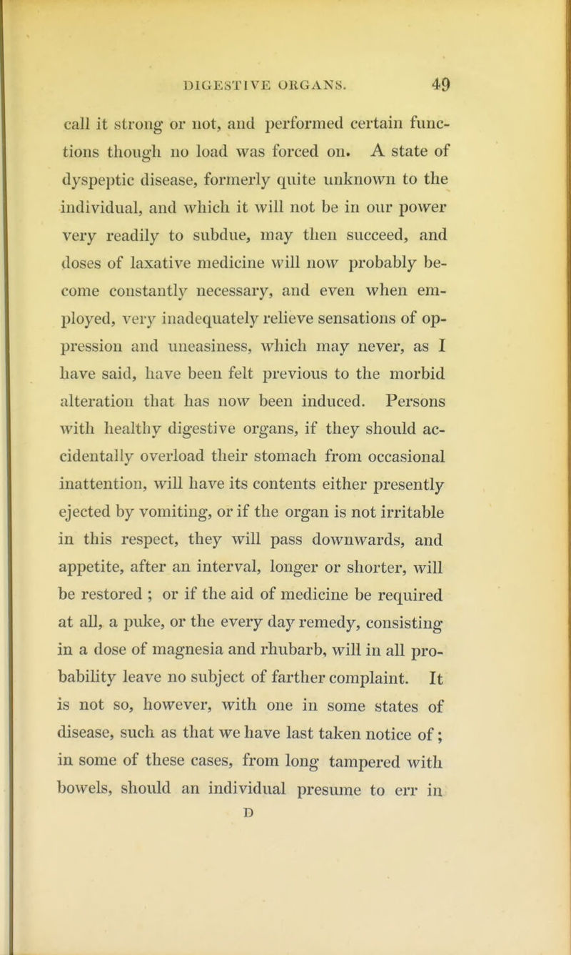 call it strong or not, and i)erforined certain func- tions though no load was forced on. A state of dyspeptic disease, formerly quite unknown to the individual, and which it will not be in our power very readily to subdue, may then succeed, and doses of laxative medicine will now probably be- come constantly necessary, and even when em- ployed, very inadequately relieve sensations of op- pression and uneasiness, which may never, as I have said, have been felt previous to the morbid alteration that has now been induced. Persons with healthy digestive organs, if they should ac- cidentally overload their stomach from occasional inattention, will have its contents either presently ejected by vomiting, or if the organ is not irritable in this respect, they will pass downwards, and appetite, after an interval, longer or shorter, will be restored ; or if the aid of medicine be required at all, a puke, or the every day remedy, consisting in a dose of magnesia and rhubarb, will in all pro- babihty leave no subject of farther complaint. It is not so, however, with one in some states of disease, such as that we have last taken notice of; in some of these cases, from long tampered with bowels, should an individual presume to err in D
