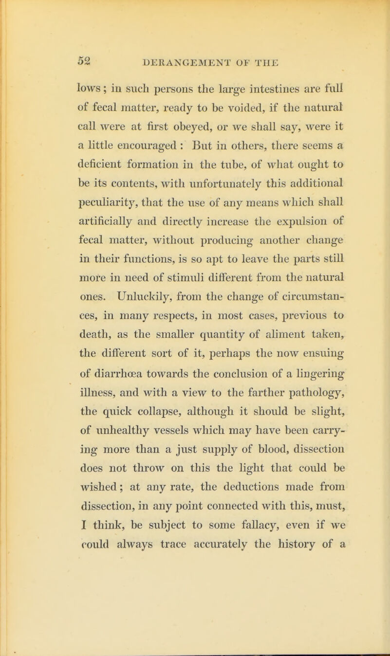 lows; in such persons the large intestines are full of fecal matter, ready to be voided, if the natural call were at first obeyed, or we shall say, were it a little encouraged : But in others, there seems a deficient formation in the tube, of what ought to be its contents, with unfortunately this additional peculiarity, that the use of any means which shall artificially and directly increase the expulsion of fecal matter, without producing another change in their functions, is so apt to leave the parts still more in need of stimuli different from the natural ones. Unluckily, from the change of circumstan- ces, in many respects, in most cases, previous to death, as the smaller quantity of aliment taken, the different sort of it, perhaps the now ensuing of diarrhoea towards the conclusion of a lingering illness, and with a view to the farther pathology, the quick collapse, although it should be slight, of unhealthy vessels which may have been carry- ing more than a just supply of blood, dissection does not throw on this the light that could be wished; at any rate, the deductions made from dissection, in any point connected with this, must, I think, be subject to some fallacy, even if we could always trace accurately the history of a