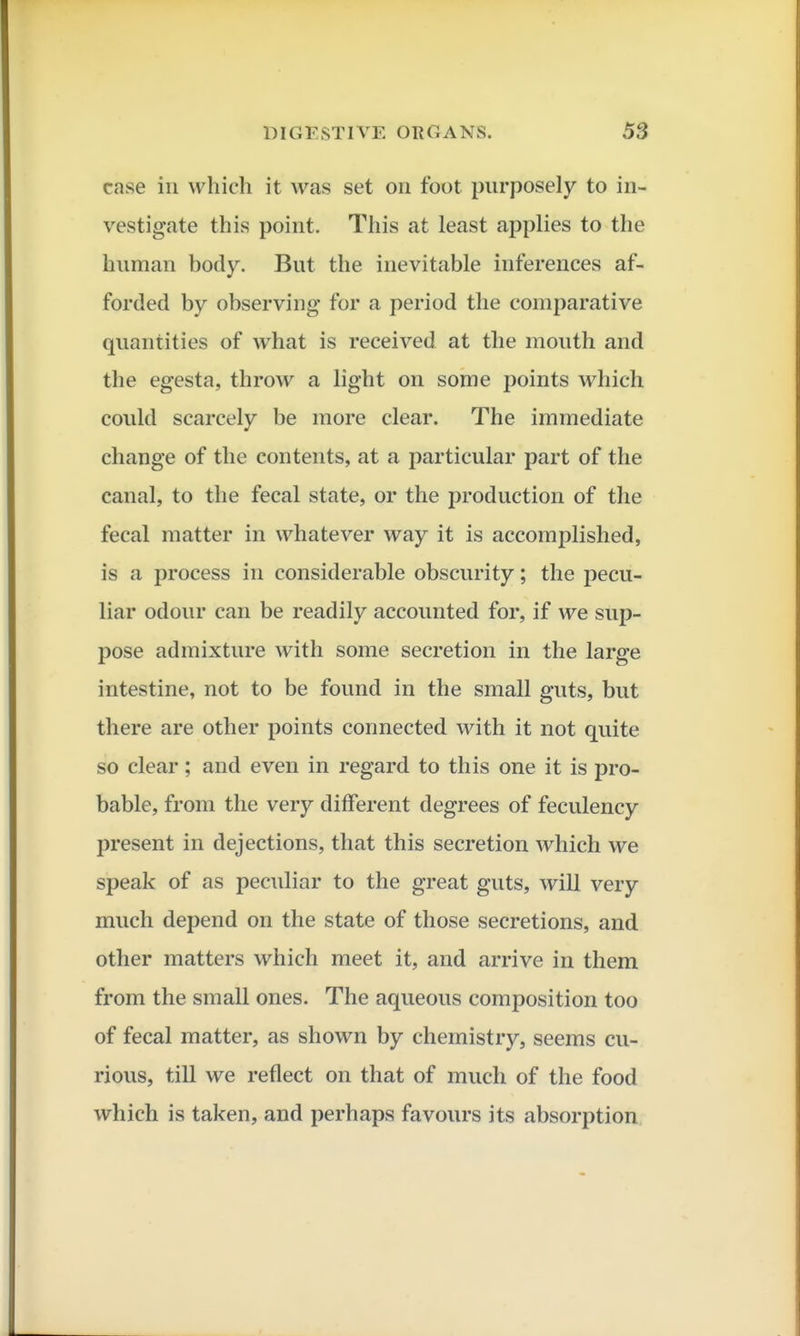 case ill which it was set on foot purposely to in- vestigate this point. This at least applies to the human body. But the inevitable inferences af- forded by observing for a period the comparative quantities of what is received at the mouth and the egesta, throw a light on some points which could scarcely be more clear. The immediate change of the contents, at a particular part of the canal, to the fecal state, or the production of the fecal matter in whatever way it is accomplished, is a process in considerable obscurity; the pecu- liar odour can be readily accounted for, if we sup- pose admixture with some secretion in the large intestine, not to be found in the small guts, but there are other points connected with it not quite so clear; and even in regard to this one it is pro- bable, from the very different degrees of feculency present in dejections, that this secretion which we speak of as peculiar to the great guts, will very much depend on the state of those secretions, and other matters which meet it, and arrive in them from the small ones. The aqueous composition too of fecal matter, as shown by chemistry, seems cu- rious, till we reflect on that of much of the food which is taken, and perhaps favours its absorption