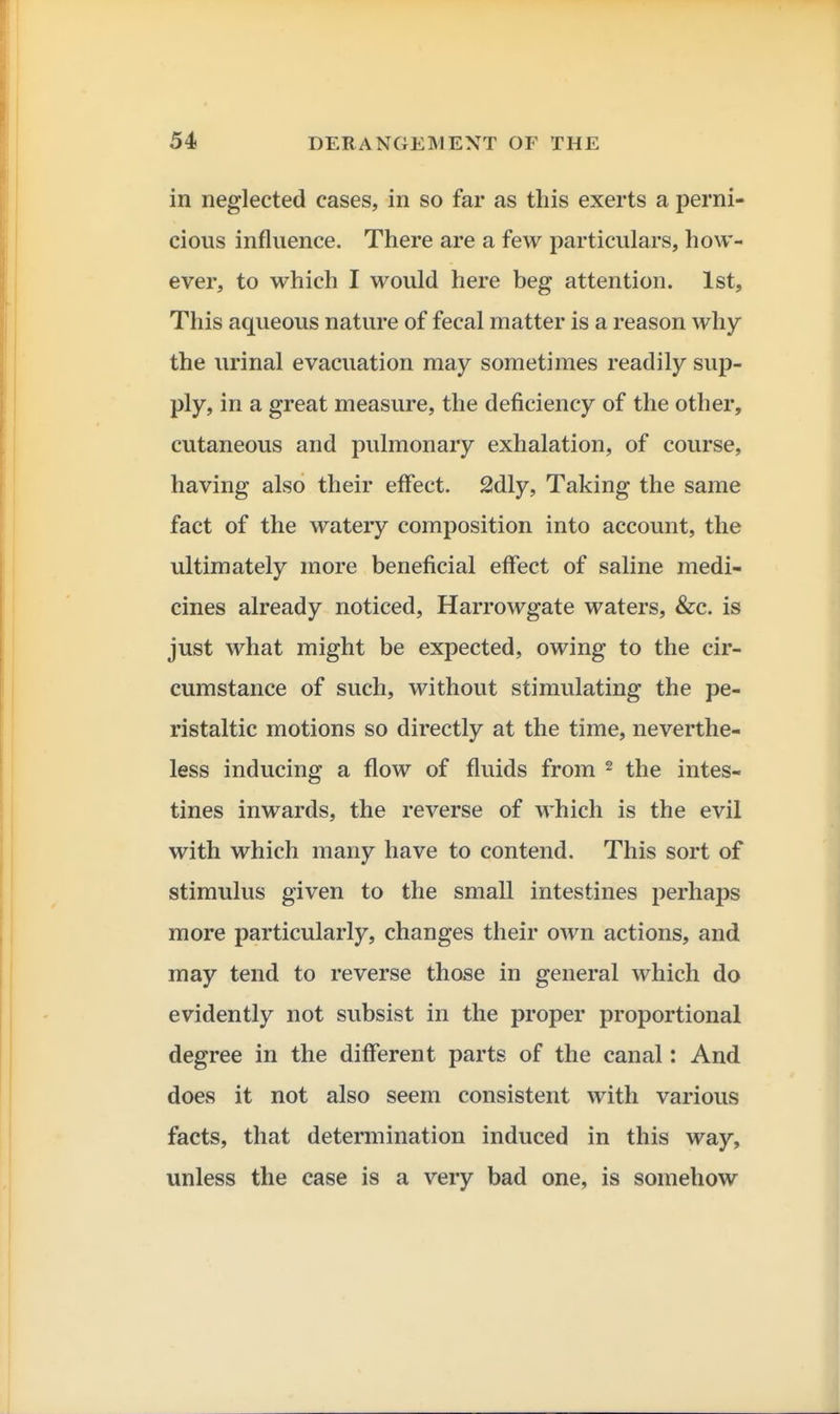 in neglected cases, in so far as this exerts a perni- cious influence. There are a few particulars, how- ever, to which I would here beg attention. 1st, This aqueous nature of fecal matter is a reason why the urinal evacuation may sometimes readily sup- ply, in a great measure, the deficiency of the other, cutaneous and pulmonary exhalation, of course, having also their effect. 2!dly, Taking the same fact of the watery composition into account, the ultimately more beneficial effect of saline medi- cines already noticed, Harrowgate waters, &c. is just what might be expected, owing to the cir- cumstance of such, without stimulating the pe- ristaltic motions so directly at the time, neverthe- less inducing a flow of fluids from ^ the intes- tines inwards, the reverse of which is the evil with which many have to contend. This sort of stimulus given to the small intestines perhaps more particularly, changes their own actions, and may tend to reverse those in general which do evidently not subsist in the proper proportional degree in the different parts of the canal: And does it not also seem consistent with various facts, that determination induced in this way, unless the case is a very bad one, is somehow
