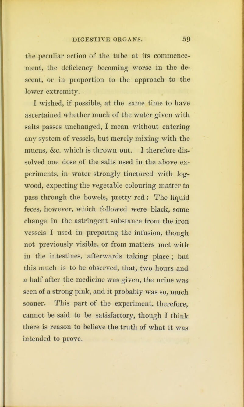 the peculiar action of the tube at its commence- ment, the deficiency becoming worse in the de- scent, or in proportion to the approacli to the lower extremity. I wished, if possible, at the same time to have ascertained whether much of the water given with salts passes unchanged, I mean without entering any system of vessels, but merely mixing with the mucus, &c. which is thrown out. I therefore dis- solved one dose of the salts vised in the above ex- periments, in water strongly tinctured with log- wood, expecting the vegetable colouring matter to pass through the bowels, pretty red : The liquid feces, however, which followed were black, some change in the astringent substance from the iron vessels I used in preparing the infusion, though not previously visible, or from matters met with in the intestines, afterwards taking place ; but this much is to be observed, that, two hours and a half after the medicine was given, the urine was seen of a strong pink, and it probably was so, much sooner. This part of the experiment, therefore, cannot be said to be satisfactory, though I think there is reason to believe the truth of what it was intended to prove.