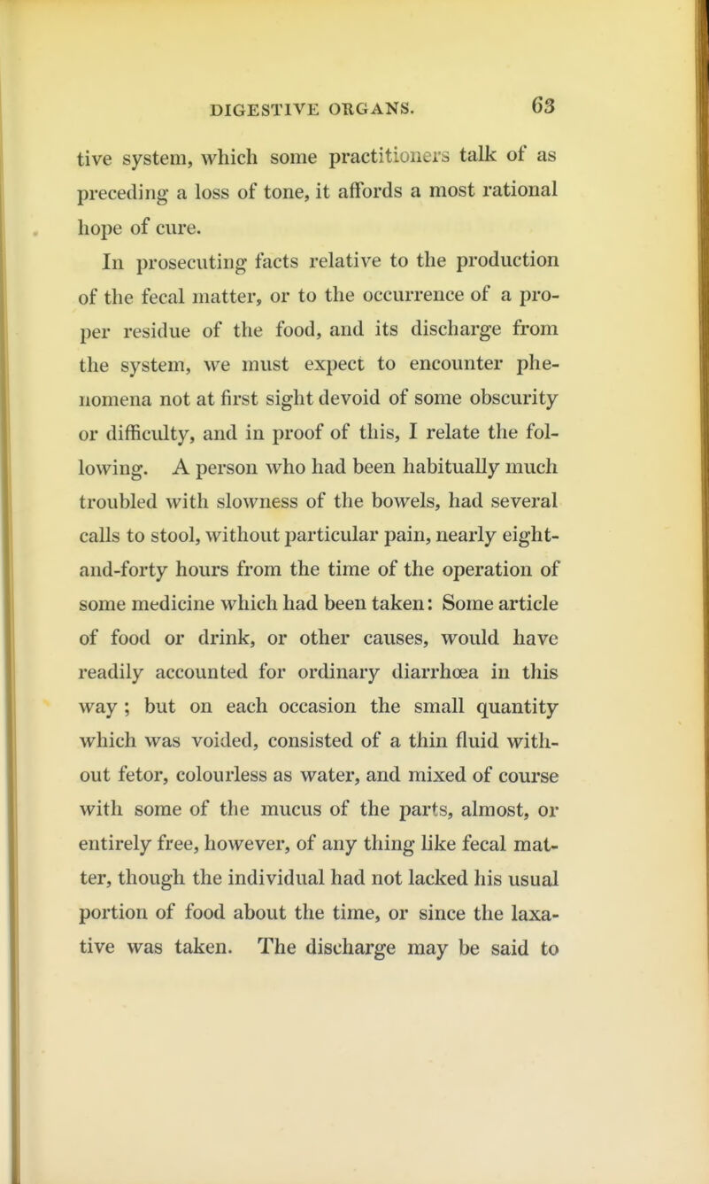 tive system, which some practitioners talk of as preceding a loss of tone, it affords a most rational hope of cure. In prosecuting facts relative to the production of the fecal matter, or to the occurrence of a pro- per residue of the food, and its discharge from the system, we must expect to encounter phe- nomena not at first sight devoid of some obscurity or difficulty, and in proof of this, I relate the fol- lowing. A person who had been habitually much troubled with slowness of the bowels, had several calls to stool, without particular pain, nearly eight- and-forty hours from the time of the operation of some medicine which had been taken: Some article of food or drink, or other causes, would have readily accounted for ordinary diarrhoea in this way ; but on each occasion the small quantity which was voided, consisted of a thin fluid with- out fetor, colourless as water, and mixed of course with some of the mucus of the parts, almost, or entirely free, however, of any thing like fecal mat- ter, though the individual had not lacked his usual portion of food about the time, or since the laxa- tive was taken. The discharge may be said to