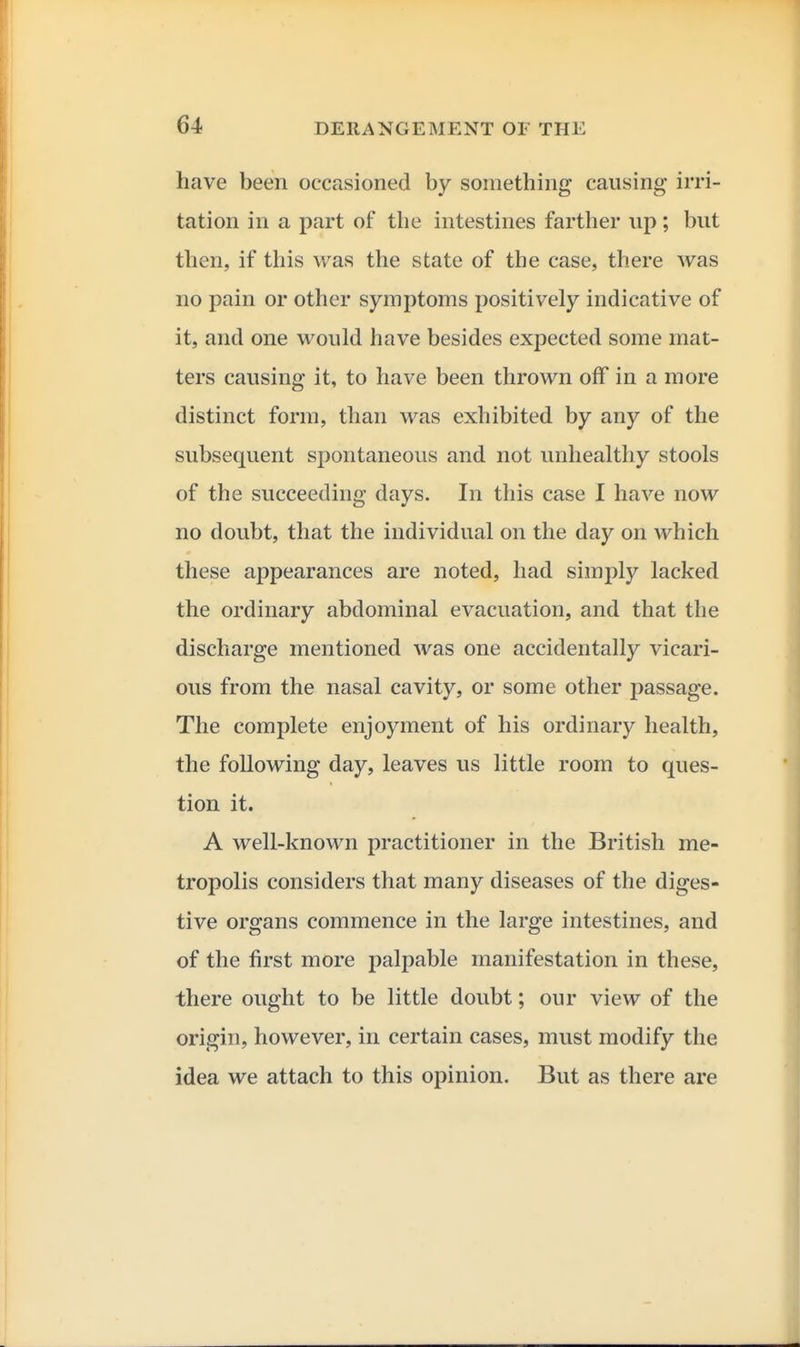 have been occasioned hy something causing irri- tation in a part of the intestines farther up; but then, if this was the state of the case, there was no pain or other symptoms positively indicative of it, and one would have besides expected some mat- ters causing it, to have been thrown off in a more distinct form, than was exhibited by any of the subsecxuent sioontaneous and not unhealthy stools of the succeeding days. In this case I have now no doubt, that the individual on the day on which these appearances are noted, had simi:)ly lacked the ordinary abdominal evacuation, and that the discharge mentioned was one accidentally vicari- ous from the nasal cavity, or some other passage. The complete enjoyment of his ordinary health, the following day, leaves us little room to ques- tion it. A well-known practitioner in the British me- tropolis considers that many diseases of the diges- tive organs commence in the large intestines, and of the first more palpable manifestation in these, there ought to be little doubt; our view of the origin, however, in certain cases, must modify the idea we attach to this opinion. But as there are