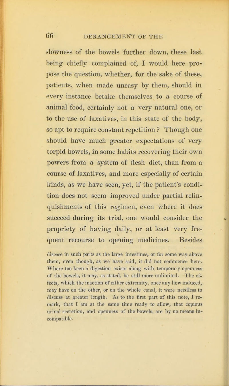 slowness of the bowels further down, these last being chiefly complained of, I would here pro- pose the question, whether, for the sake of these, patients, when made uneasy by them, should in every instance betake themselves to a course of animal food, certainly not a very natural one, or to the use of laxatives, in this state of the body, so apt to require constant repetition ? Though one should have much greater expectations of very torpid bowels, in some habits recovering their own powers from a system of ftesh diet, than from a course of laxatives, and more especially of certain kinds, as we have seen, yet, if the patient's condi- tion does not seem improved under partial relin- quishments of this regimen, even where it does succeed during its trial, one would consider the propriety of having daily, or at least very fre- quent recourse to opening medicines. Besides disease in such parts as the large intestines, or for some way above them, even though, as we have said, it did not commence here. Where too keen a digestion exists along with temporary openness of the bowels, it may, as stated, be still more unlimited. The ef- fects, which the inaction of either extremity, once any how induced, may have on the other, or on the whole canal, it were needless to discuss at greater length. As to the first part of this note, I re- mark, that I am at the same time ready to allow, that copious urinal secretion, and openness of the bowels, are by no means in- compatible.