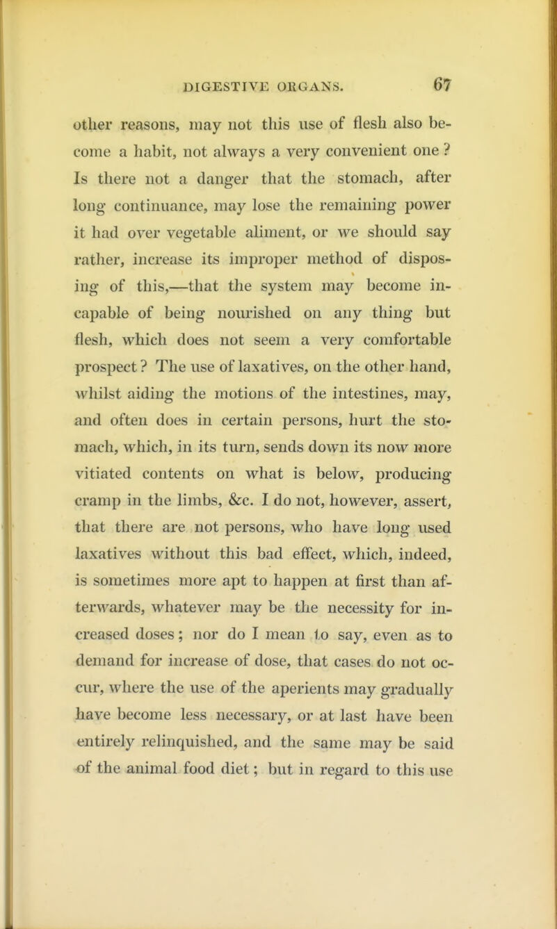 other reasons, may not this use of flesh also be- come a habit, not always a very convenient one ? Is there not a danger that the stomach, after long continuance, may lose the remaining power it had over vegetable aliment, or we should say rather, increase its improper method of dispos- ing of this,—that the system may become in- capable of being nourished on any thing but flesh, which does not seem a very comfortable prospect ? The use of laxatives, on the other hand, whilst aiding the motions of the intestines, may, and often does in certain persons, hurt the sto- mach, which, in its turn, sends down its now more vitiated contents on what is below, producing cramp in the limbs, &c. I do not, however, assert, that there are not persons, who have long used laxatives without this bad effect, which, indeed, is sometimes more apt to happen at first than af- terwards, whatever may be the necessity for in- creased doses; nor do I mean to say, even as to demand for increase of dose, that cases do not oc- cur, where the use of the aperients may gradually have become less necessary, or at last have been entirely relinquished, and the same may be said -of the animal food diet; but in regard to this use