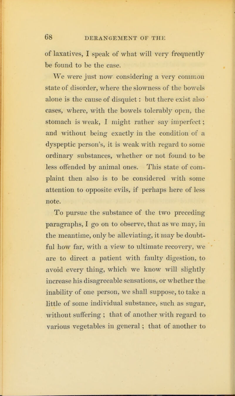 of laxatives, I speak of what will very frequently be found to be the case. We were just now considering a very common state of disorder, where the slowness of the bowels alone is the cause of disquiet: but there exist also ' cases, where, with the bowels tolerably open, the stomach is weak, I might rather say imperfect; and without being exactly in the condition of a dyspeptic person's, it is weak with regard to some ordinary substances, whether or not found to be less offended by animal ones. This state of com- plaint then also is to be considered with some attention to opposite evils, if perhaps here of less note. To pursue the substance of the two preceding paragraphs, I go on to observe, that as we may, in the meantime, only be alleviating, it may be doubt- ful how far, with a view to ultimate recovery, we are to direct a patient with faulty digestion, to avoid every thing, which we know will slightly increase his disagreeable sensations, or whether the inability of one person, we shall suppose, to take a little of some individual substance, such as sugar, without suffering ; that of another with regard to various vegetables in general; that of another to