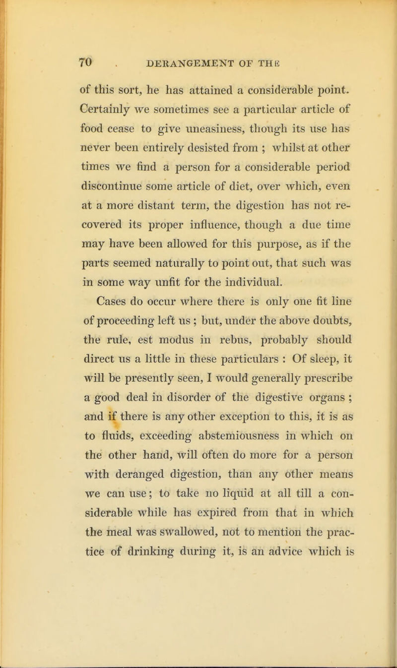 of this sort, he has attained a considerable point. Certainly we sometimes see a particular article of food cease to give uneasiness, though its use has never been entirely desisted from ; whilst at other times we find a person for a considerable period discontinue some article of diet, over which, even at a more distant term, the digestion has not re- covered its proper influence, though a due time may have been allowed for this purpose, as if the parts seemed naturally to point out, that such was in some way unfit for the individual. Cases do occur where there is only one fit line of proceeding left us ; but, under the above doubts, the rule, est modus in rebus, probably should direct us a little in these particulars : Of sleep, it will be presently seen, I would generally prescribe a good deal in disorder of the digestive organs ; and if there is any other exception to this, it is as to fluids, exceeding abstemiousness in which on the other hand, will often do more for a person with deranged digestion, than any other means we can use; to take no liquid at all till a con- siderable while has expired from that in which the meal was swallowed, not to mention the prac- tice of drinking during it, is an advice which is