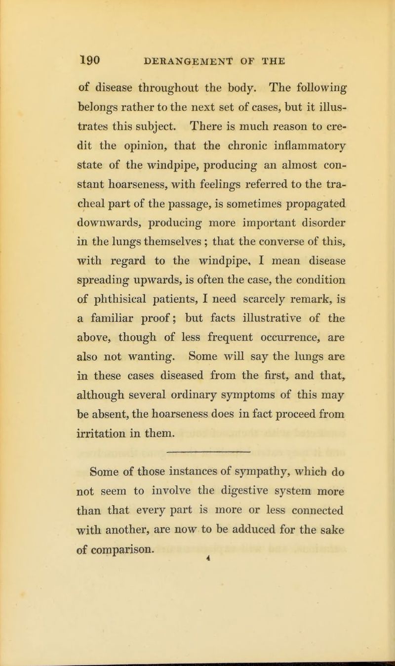 of disease throughout the body. The following belongs rather to the next set of cases, but it illus- trates this subject. There is much reason to cre- dit the opinion, that the chronic inflammatory- state of the windpipe, producing an almost con- stant hoarseness, with feelings referred to the tra- cheal part of the passage, is sometimes propagated downwards, producing more important disorder in the lungs themselves ; that the converse of this, with regard to the windpipe, I mean disease spreading upwards, is often the case, the condition of phthisical patients, I need scarcely remark, is a familiar proof; but facts illustrative of the above, though of less frequent occurrence, are also not wanting. Some will say the lungs are in these cases diseased from the first, and that, although several ordinary symptoms of this may be absent, the hoarseness does in fact proceed from irritation in them. Some of those instances of sympathy, which do not seem to involve the digestive system more than that every part is more or less connected with another, are now to be adduced for the sake of comparison.