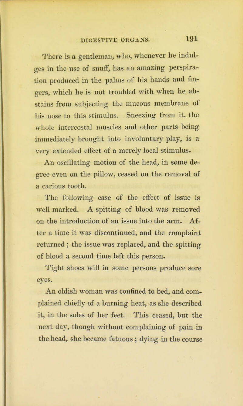 There is a gentleman, who, whenever he indul- ges in the use of snuff, has an amazing perspira- tion produced in the palms of his hands and fin- gers, which he is not troubled with when he ab- stains from subjecting the mucous membrane of his nose to this stimulus. Sneezing from it, the whole intercostal muscles and other parts being immediately brought into involuntary play, is a very extended effect of a merely local stimulus. An oscillating motion of the head, in some de- gree even on the pillow, ceased on the removal of a carious tooth. The following case of the effect of issue is well marked. A spitting of blood was removed on the introduction of an issue into the arm. Af- ter a time it was discontinued, and the complaint returned ; the issue was replaced, and the spitting of blood a second time left this person. Tight shoes will in some persons produce sore eyes. An oldish woman was confined to bed, and com- plained chiefly of a burning heat, as she described it, in the soles of her feet. This ceased, but the next day, though without complaining of pain in the head, she became fatuous; dying in the course